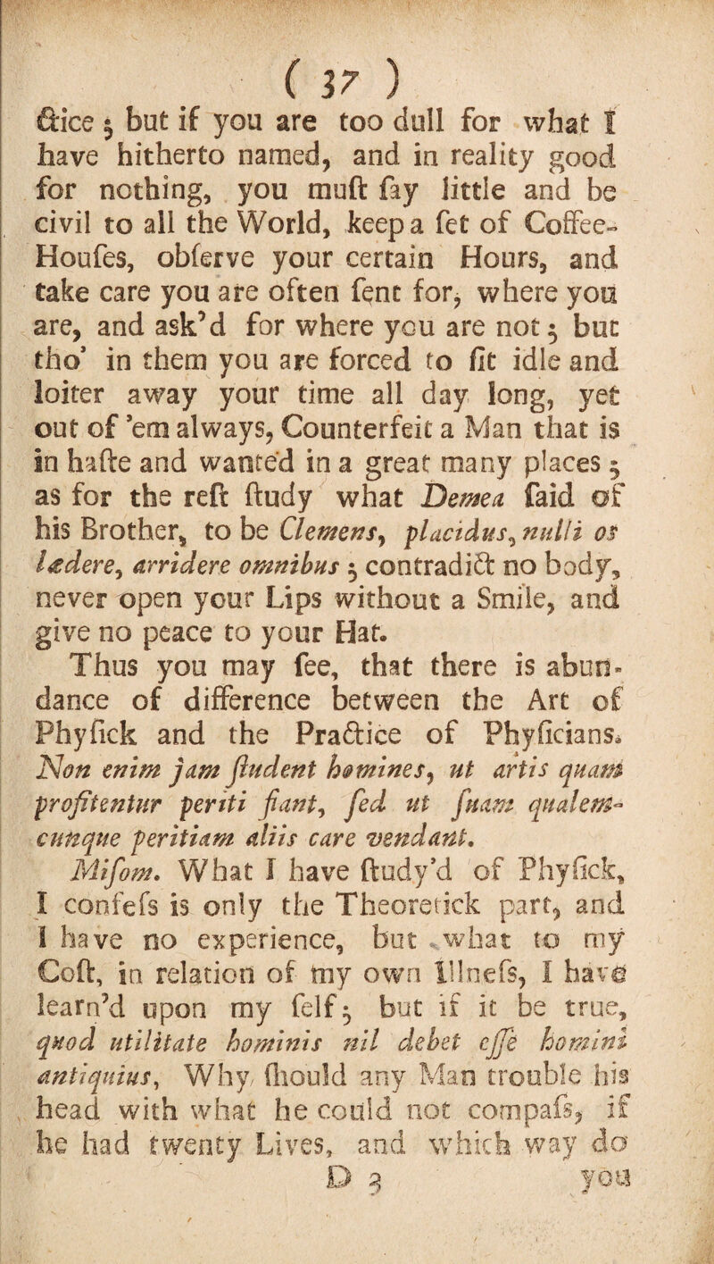 ftice $ but if you are too dull for what I have hitherto named, and in reality good for nothing, you muft fay little and he civil to all the World, keep a fet of Coffee- Houfes, obferve your certain Hours, and take care you are often fent for, where you are, and ask’d for where you are not 5 bun tho’ in them you are forced to fit idle and loiter away your time all day long, yet out of ’em always, Counterfeit a Man that is in hafte and wanted in a great many places 5 as for the reft ftudy what Demea faid of his Brother, to be Clemens, plactdus^ nulli os l<sdere, arridere omnibus 5 contradift no body, never open your Lips without a Smile, and give no peace to your Hat, Thus you may fee, that there is abun¬ dance of difference between the Art of Phyfick and the Practice of Phyficians* Non enim jam (Indent homines, ut artis quam profitentur periti pant, fed ut fuam qualem- cunque periti am aliis care vend ant. Mifom. What I have ftudy’d of Phyfick, I confefs is only the Theoretick part, and 1 have no experience, but ..what to my Coft, in relation of toy own tllnefs, I havo learffd upon my felf ^ but if it be true, quod utilitate ho minis nil debet cjfe ho mini antiquius, Why (hould any Man trouble hiss head with what he could not compafs, if he had twenty Lives, and which way do ■ . | ' fr-J D 3 you