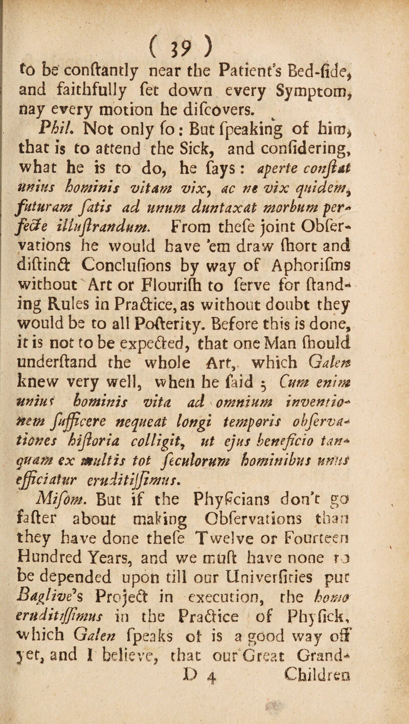 to be conft&ntly near the Patients Bed-fiae, and faithfully fet down every Symptom* nay every motion he di fee vers. Phil. Not only fo: But fpeaking of him* that is to attend the Sick, and confidering, what he is to do, he fays: aperte co?tjlat nnius hominis vitam vix, ac m vix quidem^ futuram fatis ad unum duntaxdt morbum per* fecle illuflrandum. From thefe joint Obser¬ vations he would have em draw fhort and diftinft Conclufions by way of Aphorifms without Art or Flourifh to ferve for hand** ing Rules in Pradice,as without doubt they would be to all Pofterity. Before this is done, it is not to be expe&ed, that one Man (hould underftand the whole Art, which Galen knew very well, when he faid 5 Cum enim uniu t hominis vita ad omnium invention turn fufficere nequeat longi temporis ohjerva-» tiones hijioria colligit, ut ejus heneficio tan* quant ex multis tot ftculorum hominibus units ejjiciatur eruditijjimus. Mifom. But if the Phyficians don’t go fafter about making Obfervations than they have done thefe Twelve or Fourteen Hundred Years, and we mu ft have none to be depended upon till our Univerfiries put BaglivCs Projeft in execution, rhe homo ernditijjinms in the Practice of Phyfick, which Galen fpeaks of is a good way off yet, and J believe, that our Great Grand** D 4 Children