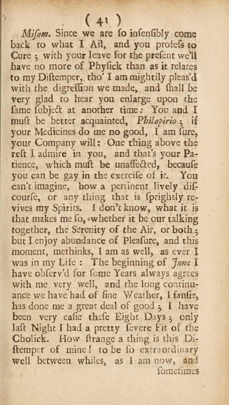 : ( 4* ) Mifom. Since we are fo infenfibly come back to what I Ail, and you profefs to Cure $ with your leave for the prefent well have no more of Phyfick than as it relates to my Diftemper, tfao* I am mightily pleas’d with the digreffion we made, and fhall be very glad to hear you enlarge upon the fame fubjeft at another time *• You and I muft be better acquainted, Philopirio $ if your Medicines do me no good, I am fore* your Company will: * One thing above the reft I admire in you, and that’s your Pa¬ tience, which muft be uoaffeded, becaufe you can be gay in the exereife of it. You can’t imagine, how a pertinent lively dift courfe, or any thing that is fprightly re¬ vives my Spirits* 1 don’t know, what it is that makes me fo, whether it be our talking together, the Serenity of the Air, or both j but 1 enjoy abundance of Pleafure, and this moment, methinks, I am as well, as ever I was in my Life : The beginning of Jme I have obferv’d for feme Years always agrees with me, very well, and the long continu¬ ance we have had of fine Weather, Ifanfie, has done me a great deal of good $ I have been very 'eafie thefe Eight Days 5 only laft Night l had a pretty fevere fit of the Cholick. How ftrange a thing is this Di« (temper of mine! to be fo extraordinary well between whiles, as I am now, md fometinies