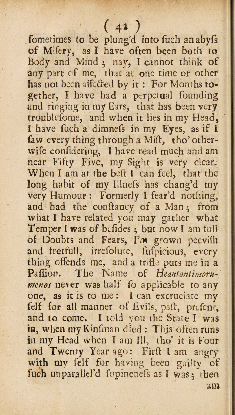 ' ( 4* ) fometimes to be plung’d into fucb an abyfs of Mifery, as I have often been both to Body and Mind 5 nay, I cannot think of any part of me, that at one time or other has not been affefted by it : For Months to¬ gether, I have had a perpetual founding and ringing in my Ears, that has been very troublefome, and when it lies in my Head, I have fuch a dimnefs in my Eyes, as if I few every thing through a Miflr, tho’ other- wife considering, 1 have read much and am near Fifty Five, my Sight is very clear; When I am at the beft i can fee!, that the long habit of my Illnefs has chang’d my very Humour : Formerly I fear’d nothing, and had the conftancy of a Man -0 from what I have related you may gather what Temper I was of bifldes ^ but now I am full of Doubts and Fears, I’m grown peevifh and fretfull, irrefoluce, fufpicious, every thing offends me, and a trifle puts me in a Paffion. The Name of Heautontimoru- menos never was half fo applicable to any one, as it is to me: I can excruciate my felf for all manner of Evils, paft, prefenr, and to come, I told you the State I was in, when my KJnfman died : This often runs in my Head when I am ID, thcf it is Four and Twenty Year ag°: Firft I am angry with my felf for having been guilty of fuch unparalld’d fopinenefs as I was 5 then am