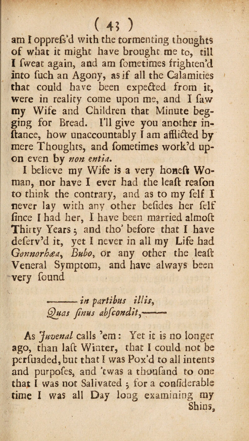 ( 4? ) am I opprefs’d with the tormenting thoughts of what it might have brought me to, till I fweat again, and am fometimes frighten’d into fuch an Agony, as if all the Calamities that could have been expefted from it, were in reality come upon me, and I faw my Wife and Children that Minute beg¬ ging for Bread. I’ll give you another in- ftance, how unaccountably I am afflifted by mere Thoughts, and fometimes work’d up¬ on even by non entia. I believe my Wife is a very honeft Wo¬ man, nor have I ever had the leaft reafon to think the contrary, and as to my felf I never lay with any other befides her felf fince I had her, I have been married almoft Thirty Years 5 and tho’ before that I have deferv’d it, yet I never in all my Life had Gonnorhaa^ Bubo, or any other the leaft Veneral Symptom, and have always been very found --in partibus ill is, GJuas finus abfcondit—- As Juvenal calls ’em: Yet it is no longer ago, than laft Winter, that I could not be perfuaded,but that I was Pox’d to all intents and purpofes, and ’twas a thoufand to one that I was not Salivated for a confiderable time I was all Day long examining my Shins,