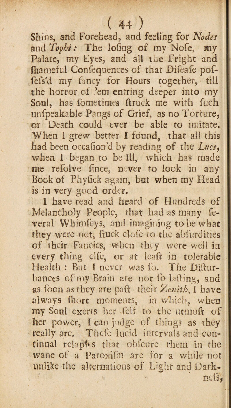 Shios, and Forehead, and feeling for Nodes and Tophi: The lofing of my Nofe, my Palate, my Eyes, and all the Fright and ftiameful Consequences of that Difeafe pof- fefs'd my fancy for Hours together, till the horror of ’em entring deeper into my Soul, has fometimes (truck me with foch unfpeakable Pangs of Grief, as no Torture, or Death could ever be able to imitate. When l grew better I found, that all this had been occasion'd by reading of the Lnesj when I began to be Ill, which has made me refolve itnce, never to look in any Book oi Phyfick again, but when my Head is in very good order. I have read and heard of Hundreds of Melancholy People, that had as many fe- veral Wfaimfeys, and imagining to be what they were not, (luck clofe to the abfurdities of their Fancies, when they were well in every thing elfe, or at lead: in tolerable Health : But I never was fo. The Diftur- bances of my Brain are not fo lading, and as foon as they are paft their Zenith, I have always fhort moments, in which, when my Soul exerts her Felt to the utmoft of her power, I can judge cf things as they really are. Thefe lucid intervals and con- . tinoal relap!* s that obfcure them in the wane of a Paroxifm are for a while not unlike the alternations of Light and Dark-