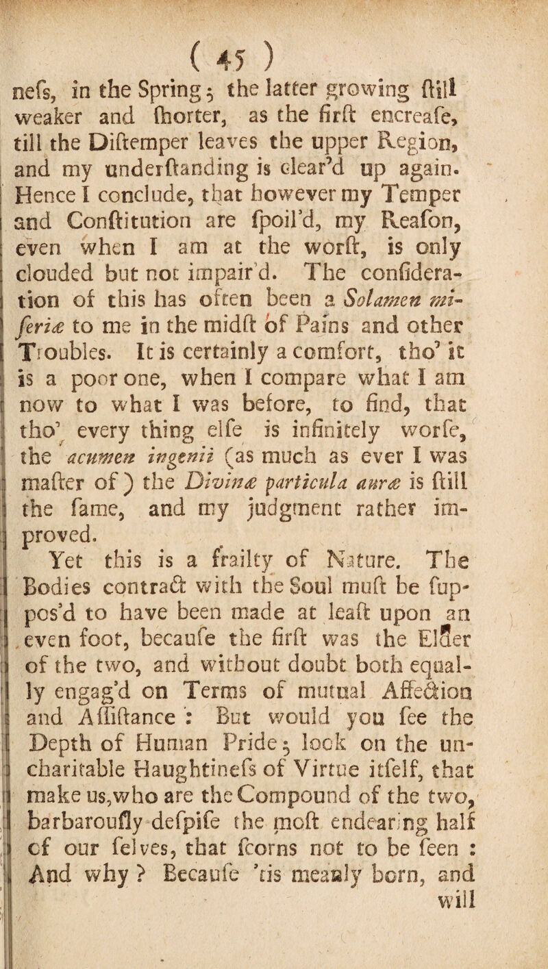 nefs, in the Spring 5 the latter growing ftill weaker and fhorter, as the firft encreafe, till the Diftemper leaves the upper Region, and my underftanding is clear’d up again. Hence I conclude, that however my Temper and Conftitution are fpoil’d, my Reafon, even when I am at the worft, is only clouded but not impair d. The confidera- tion of this has often been a Sol amen mi- feri£ to me in the midft of Pains and other i Tsoubles. It is certainly a comfort, tho’ it is a poor one, when I compare what I am now to what I was before, to find, that tho’ every thing elfe is infinitely worfe, the acumen ingenii (as much as ever I wTas rnafter of ) the Diving particula aur& is ftill the fame, and my judgment rather im¬ proved. Yet this is a frailty of Nature. The Bodies contract with the Soul muft be fup* pos’d to have been made at leaft upon an : even foot, becaufe the firft was the ElSer : of the two, and without doubt both equal- ; ly engag’d on Terms of mutual Affe&ion I and Affiftance ; But would you fee the | Depth of Human Pride 5 lock on the un- I charitable Haughtinefs of Virtue itfelf, that II make us,who are the Compound of the two, ; barbaroufly defpife the moft endearing half cf our felves, that fcorns not to be feen : And why ? Becaufe ’tis measly born, and will i