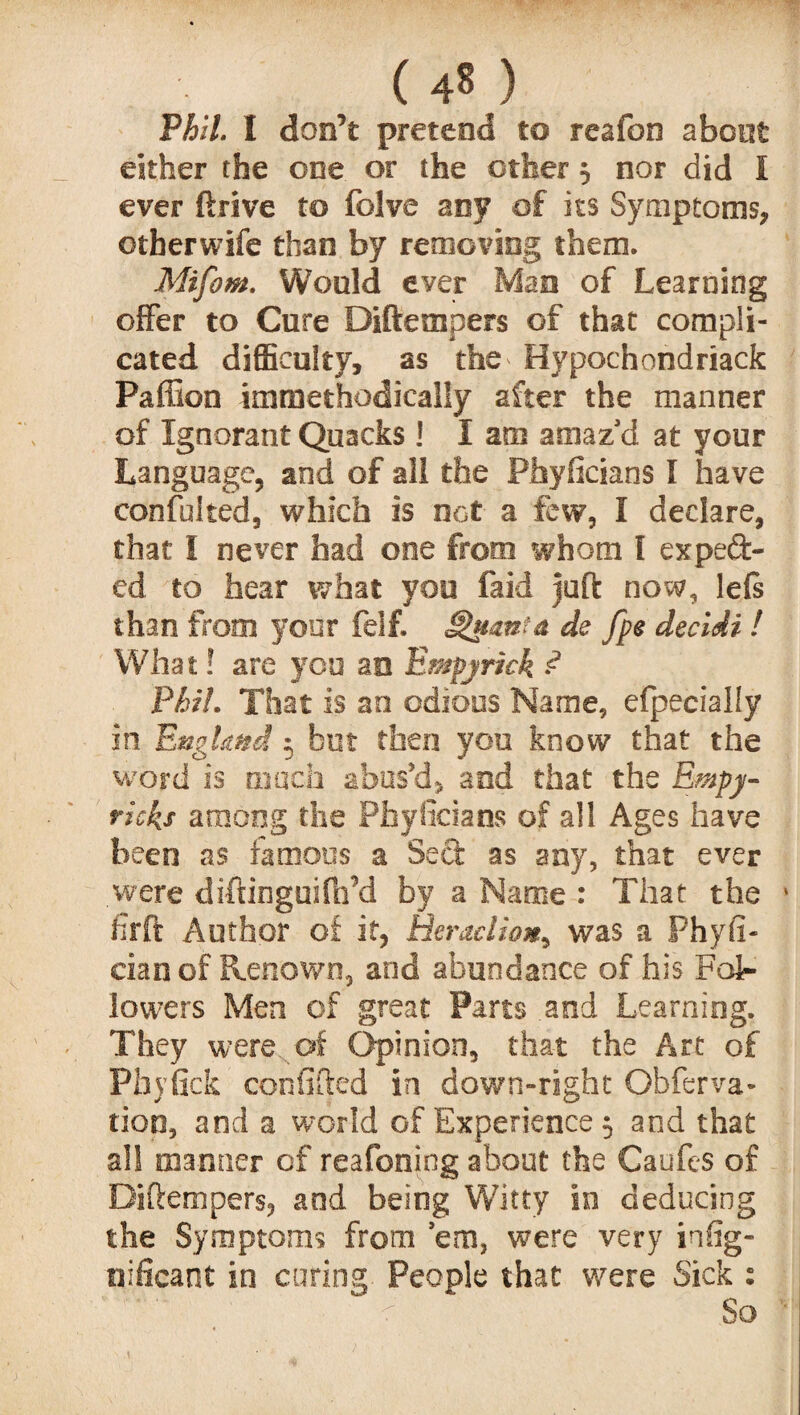 Phil. I don’t pretend to reafon aboet either the one or the other $ nor did I ever drive to folve any of its Symptoms, ©therwife than by removing them. Mifom. Would ever Mao of Learning offer to Cure Diftempers of that compli¬ cated difficulty, as the* Hypochondriack Paffion immethodically after the manner of Ignorant Quacks ! I am amaz'd at your Language, and of all the Phyficians I have confulted, which is not a few, I declare, that I never had one from whom I expect¬ ed to hear what you faid juft now, left than from your felf. Sh&am& de fpe decidi l What! are you an Empjrkk ? Phil. That is an odious Name, efpecially in England 5 but then you know that the word is much abus’d, and that the Empy- rieks among the Phyficians of all Ages have been as famous a Sect as any, that ever .were diftinguifh’d by a Name : That the firft Author of it, Beraclio*, was a Phyft- cianof Renown, and abundance of his Fol¬ lowers Men of great Parts and Learning. They were of Opinion, that the Art of Phyfick con ft ft ed in down-right Gbferva- tion, and a world of Experience 5 and that all manner of reafoning about the Caufes of Diftempers, and being Witty in deducing the Symptoms from 'em, were very inffg- nificant in curing. People that were Sick : c So