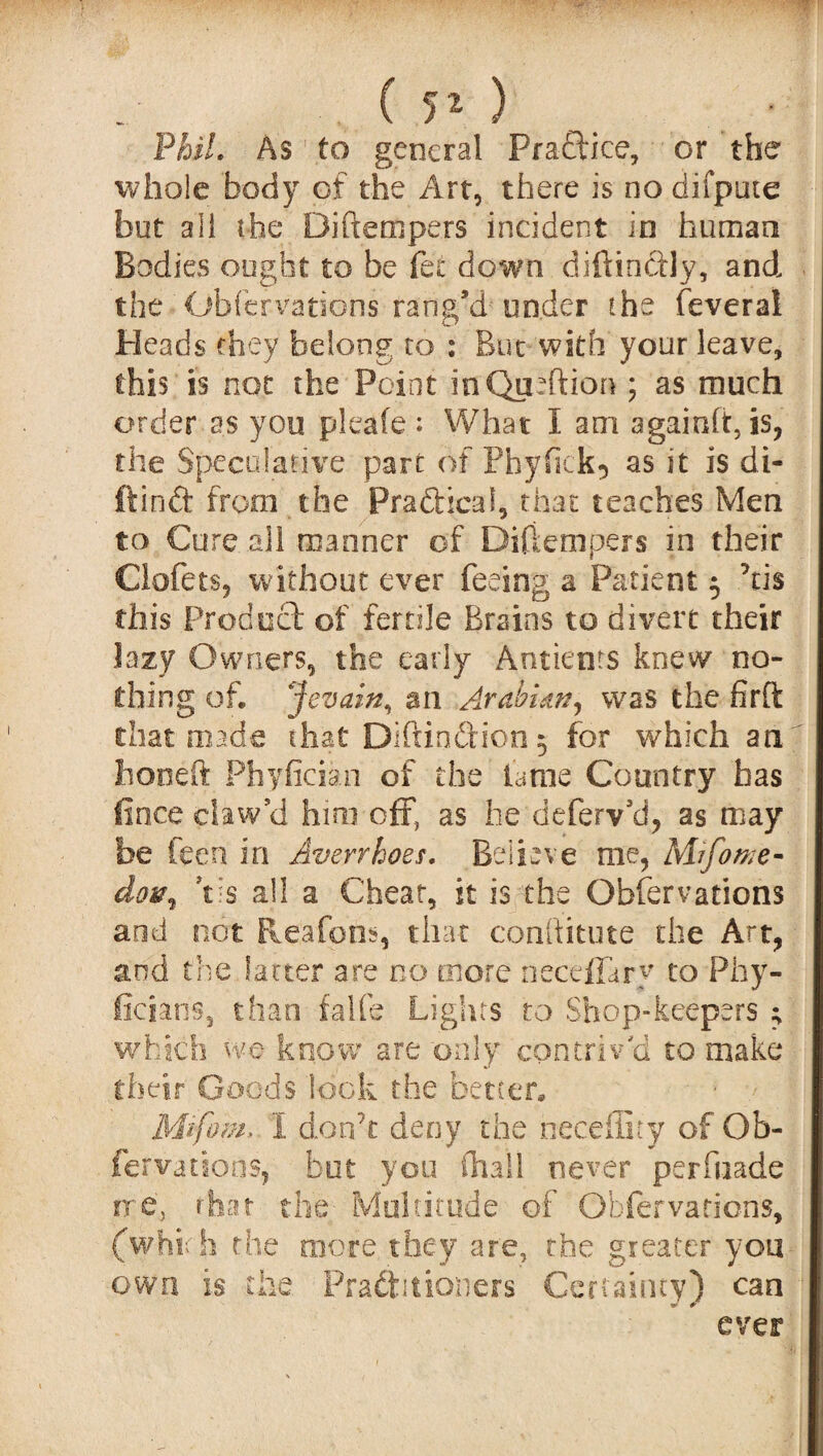 Phil. As to general Practice, or the whole body of the Art, there is nodifpute but all the Diftempers incident in human Bodies ought to be fee down diftinftly, and the Obfervations rang’d under the feverai Pleads they belong to : But with your leave, this is not the Point inQurftion ; as much order as you pleafe: What I am againfftis, the Speculative part of Pbyfick? as it is di- ftinft from the Practical, that teaches Men to Cure ail manner of Diftempers in their Clofets, without ever feeing a Patient 5 kis this Product of fertile Brains to divert their .lazy Owners, the early Antients knew no¬ thing of. Jevain, an .Arabian, was the firft that made that Diftioftion 5 for which an honed Phyfician of the fame Country has fince claw’d him off, as he deferv’d, as may be feen in Averrhoes. Believe me, Mifome- dov, *tis all a Cheat, it is the Obfervations and not Reafons, that conftitute the Art, and the latter are no more neceffary to Phy- ficians, than f-alfe Lights to Shop-keepers ; which we know are only contriv'd to make their Goods look the better. Mtfo'm* 1 don’t deny the neceffity of Ob¬ fervations, hot you fhail never perfuade rre, that the Multitude of Obfervations, (which the more they are, the greater you own is the. Practitioners Certainty) can ever