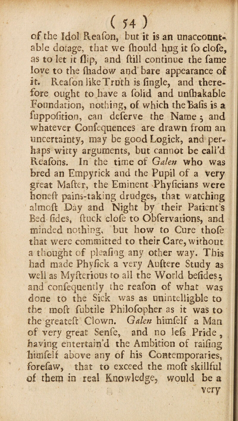 of the Idol Reafon, but it is an unaccount¬ able dotage, that we fhouid hug it fo clofe, as to let it flip, and ftill continue the fame love to the ftiadow and bare appearance of it, Reafon like Truth is Angle, and there¬ fore ought to have a folid and unfhakabie Foundation, nothing, of which the Bafis is a fuppofition, can deferve the Name 3 and whatever Confequences are drawn from an uncertainty, may be good Logick, and per¬ haps witty arguments, but cannot be call'd Rcafons. In the time of Galen who was bred an Empyrick and the Pupil of a very great Mafter, the Eminent Phyficians were honeft pains-taking drudges, that watching almoft Day and Night by their Patient's Bed Tides, ftuck clofe to Obfervations, and minded nothing, but how to Cure thofe that were committed to their Care, without a thought of plea ling any other way. This had made Phyfick a very Auftere Study as well as Myfterious to ail the World befides^ and confequently the reafon of what was done to the Sick was as unintelligble to the moft fubtile Philofopher as it was to the greateft Clown. Galen bimfelf a Man of very great Senfe, and no lefs. Pride 9 having entertain'd the Ambition of railing 'himfeif above any of his Contemporaries, forefaw, that to exceed the moft skillful of them in real Knowledge, would be a . i, ■ ' very
