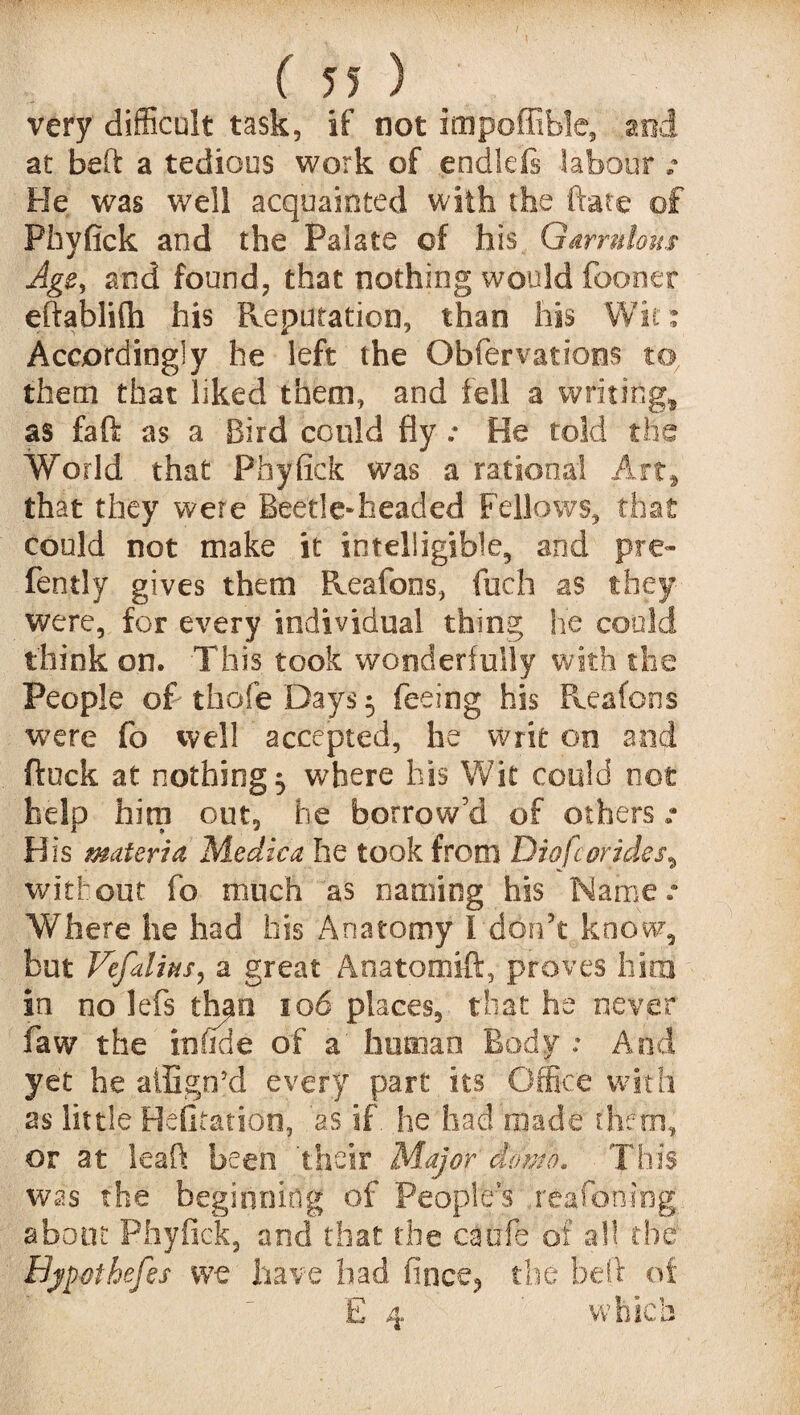 very difficult task, if not impoffible, mi at beft a tedious work of endlds labour .• He was well acquainted with the fate of Phyfick and the Palate of his Garrulous Age, and found, that nothing would fooner eftablifli his Reputation, than his Wit: Accordingly he left the Obfervations to, them that liked them, and fell a writing* as fa ft as a Bird could Ayr He told the World that Phyfick was a rational Art* that they were Beetle-headed Fellows, that could not make it intelligible, and pre« fently gives them Reafons, fucfa as they were, for every individual thing he could think on. This took wonderfully with the People of thole Days $ feeing his Reafons were fo well accepted, he writ on and ftuck at nothing 5 where his Wit could not help him out, he borrow’d of others: His materia Medica he took from Dio fc or ides ^ without fo much as naming his Name.* Where he had his Anatomy I don't know, but Vefalins, a great Anatomift, proves him in no lefs than 106 places, that he never faw the infide of a human Body : And yet he atEgn’d every part its Office with as little Befitation, 'as if he had made them, or at leaf! been their Major domo. This was the beginning of Peoples reafoning about Phyfick, and that the caufe of all the Byjwihefes we have had fince, the belt of E 4 which