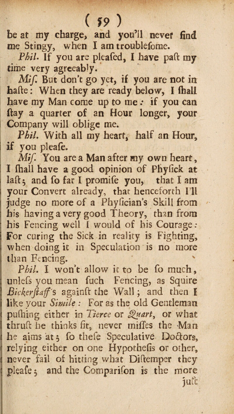 ( 19 ) be at my charge, and you’ll never find me Stingy, when I am troublefome. Phil. If you are pleafed, I have paft my time very agreeably. Mif. But don’t go yc-t, if you are not in hafte: When they are ready below, I (hall have my Man come up to me .• if you can ftay a quarter of an Hour longer, your Company will oblige me. Phil. With all my heart, half an Hour, if you pleale. Mif. You are a Man after my own heart, I lhall have a good opinion of Phylick at laft$ and fo far I promife you, that I am your Convert already, that henceforth I’ll judge no more of a Phylician’s Skill from his having a very good Theory, than from his Fencing well 1 would of his Courage: For curing the Sick in reality is Fighting, when doing it in Speculation is no more than Fencing. ' Phil. I won’t allow ic to be fo much, unlefs you mean fuch Fencing, as Squire Bickerfiaf 's againft the Wall; and then I like your Simile: For as the old Gentleman pulhing either in Tierce or §nart, or what thruft he thinks fit, never miffes the Man he aims at $ fo thefe Speculative Dodors, relying either on one Hypothefis or other, never fail of hitting what Diftemper they