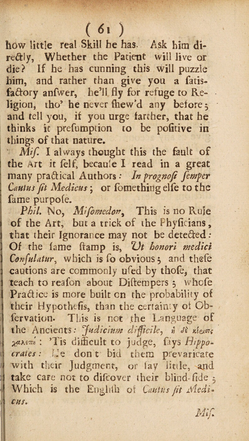 ( 6, ) how little real Skill he has. Ask him di- reftiy. Whether the Patient will live or die? If he has cunning this will puzzle him, and rather than give you a fatis- faftory anfwer, he’ll fly for refuge to Re¬ ligion, tho’ he never fhew’d any before, and tell you, it you urge farther, that he thinks it prefumption to be pofitive in things of that nature. Mif. I always thought this the fault of the Art it ftlf, becaule I read in a great many pra&ical Authors : In progncfi femper Cantus ft Medicns; or fbmethidg elfe to the fame pur pole. Phil, No, Mifomedon, This is no Rule of the Art, but a trick of the f hyficians, that their Ignorance may not be detefted: Of the fame (lamp is, Z)t honori medici Confulatur, which is fo obvious 5 and thefe cautions are commonly ufed by thofe, that teach to reafon about Diftempers 5 whole Pradice is more built cn the probability of their Hypothecs, than the certainty of Ob» fervation- This is riot the Language of the Ancients: Judicium difficile? « xiejme : ’Tis difficult to judge, fays Hippo* crates : F.Je don t bid them prevaricate with their Judgment, of fay little, and take care not to difcovcr their blind-fide 5 Which is the Enghfli of Cantus fit Medi* CHS. Mifi