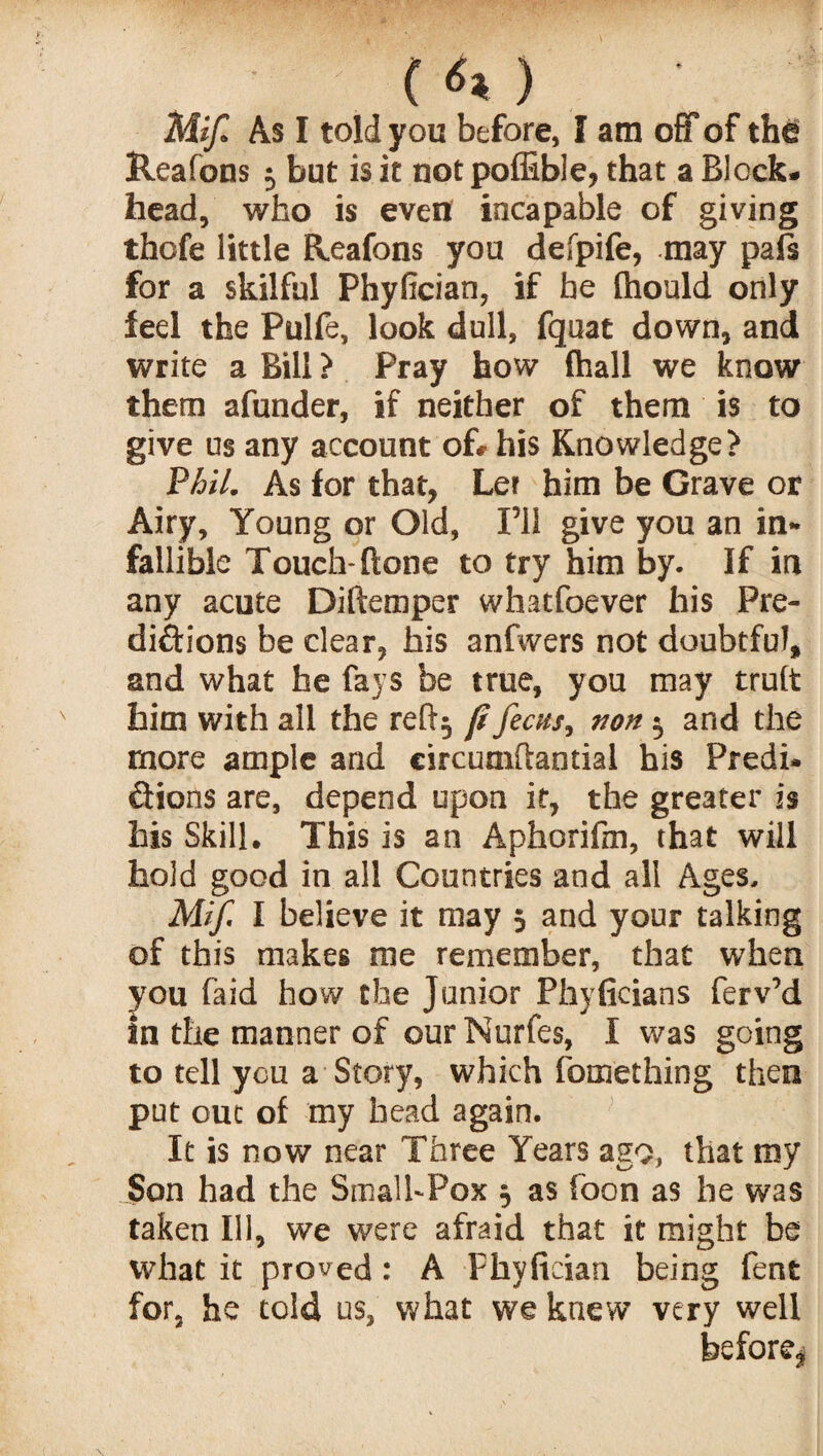 ( ) Mif. As I told you before, I am off of the Reafons 3 but is it notpoffible, that a Block¬ head, who is even incapable of giving thcfe little Reafons you defpife, may pals for a skilful Phyfician, if be (hould only feel the Pulfe, look dull, fquat down, and write a Bill ? Pray how fhall we know them afunder, if neither of them is to give us any account of- his Knowledge? Phil. As for that, Ler him be Grave or Airy, Young or Old, I’ll give you an in¬ fallible Touch-Hone to try him by. If in any acute Diftemper whatfoever his Pre¬ dictions be clear, his anfwers not doubtful, and what he fays be true, you may trult him with all the reft} ft /ecus, non 3 and the more ample and circuniftantial his Predi- &ions are, depend upon it, the greater is his Skill. This is an Aphorifm, that will hold good in all Countries and all Ages. Mif. 1 believe it may 3 and your talking of this makes me remember, that when you faid how the Junior Phyficians ferv’d in the manner of our Nurfes, I was going to tell you a Story, which fomething then put out of my bead again. It is now near Three Years ago, that my Son had the Small-Pox 3 as fbon as he was taken Ill, we were afraid that it might be what it proved: A Phyfician being fent for, he told us, what we knew very well before^