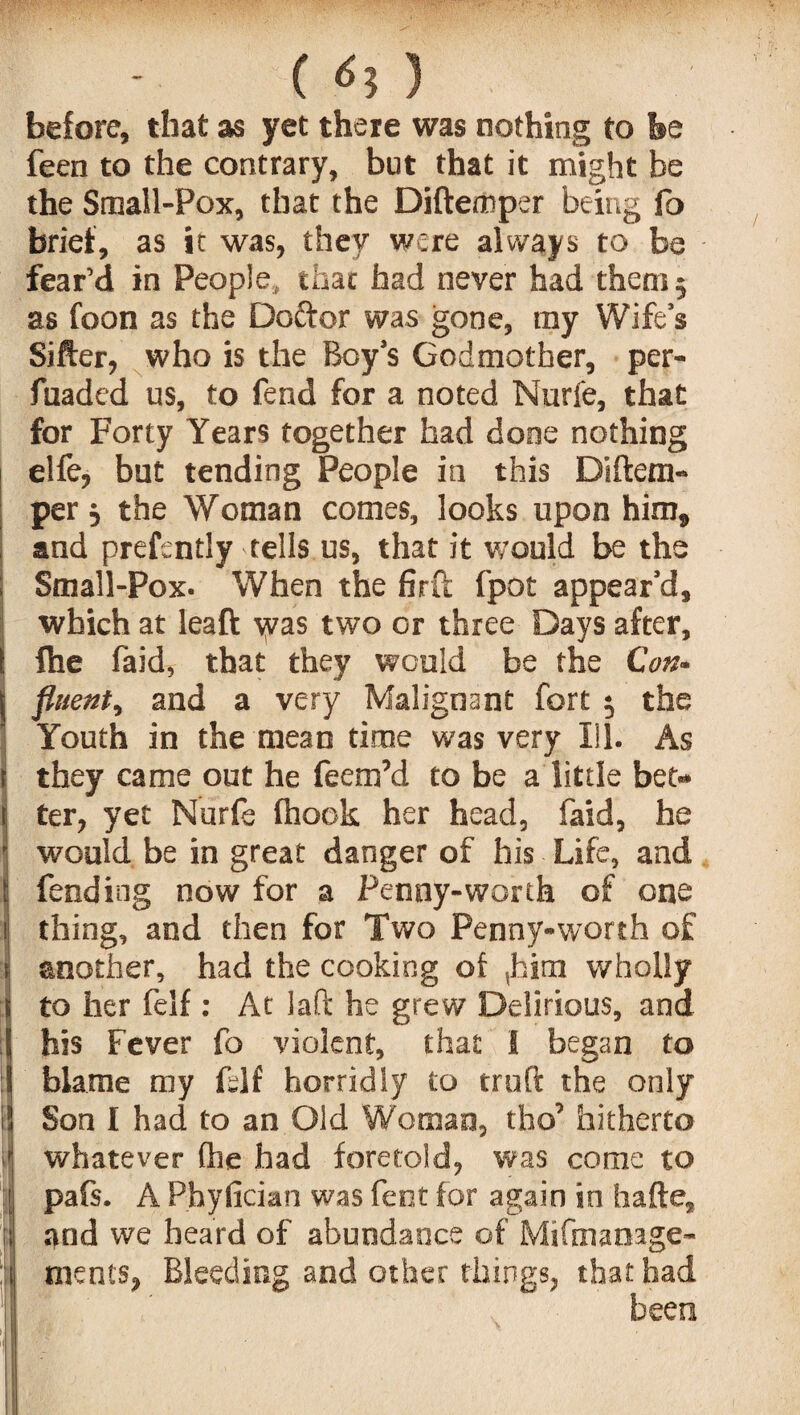 '■s ’ ( <5? 3 before, that as yet there was nothing to be feen to the contrary, but that it might be the Small-Pox, that the Diftemper being fo brief, as it was, they were always to be fear’d in People, that had never had them 5 as foon as the Doftor was gone, my Wife’s Sifter, who is the Boy’s Godmother, per- fuaded us, to fend for a noted Nurfe, that for Forty Years together had done nothing elfe, but tending People in this Di(tem¬ per } the Woman comes, looks upon him, and prefsntly tells us, that it would be the Small-Pox- When the firft fpot appear’d, which at leaft was two or three Days after, fhe faid, that they would be the Con¬ fluent, and a very Malignant fort $ the Youth in the mean time was very Ill. As they came out he feem’d to be a little bet¬ ter, yet Nurfe (hook her head, faid, he would be in great danger of his Life, and fending now for a Penny-worth of one thing, and then for Two Penny-worth of another, had the cooking o( ,him wholly to her felf : At laft he grew Delirious, and his Fever fo violent, that I began to blame my fslf horridly to truft the only Son I had to an Old Woman, tho’ hitherto whatever (he had foretold, was come to pafs. A Phyfician was fent for again in hafte, and we heard of abundance of Mifmanage- ments, Bleeding and other things, that had been