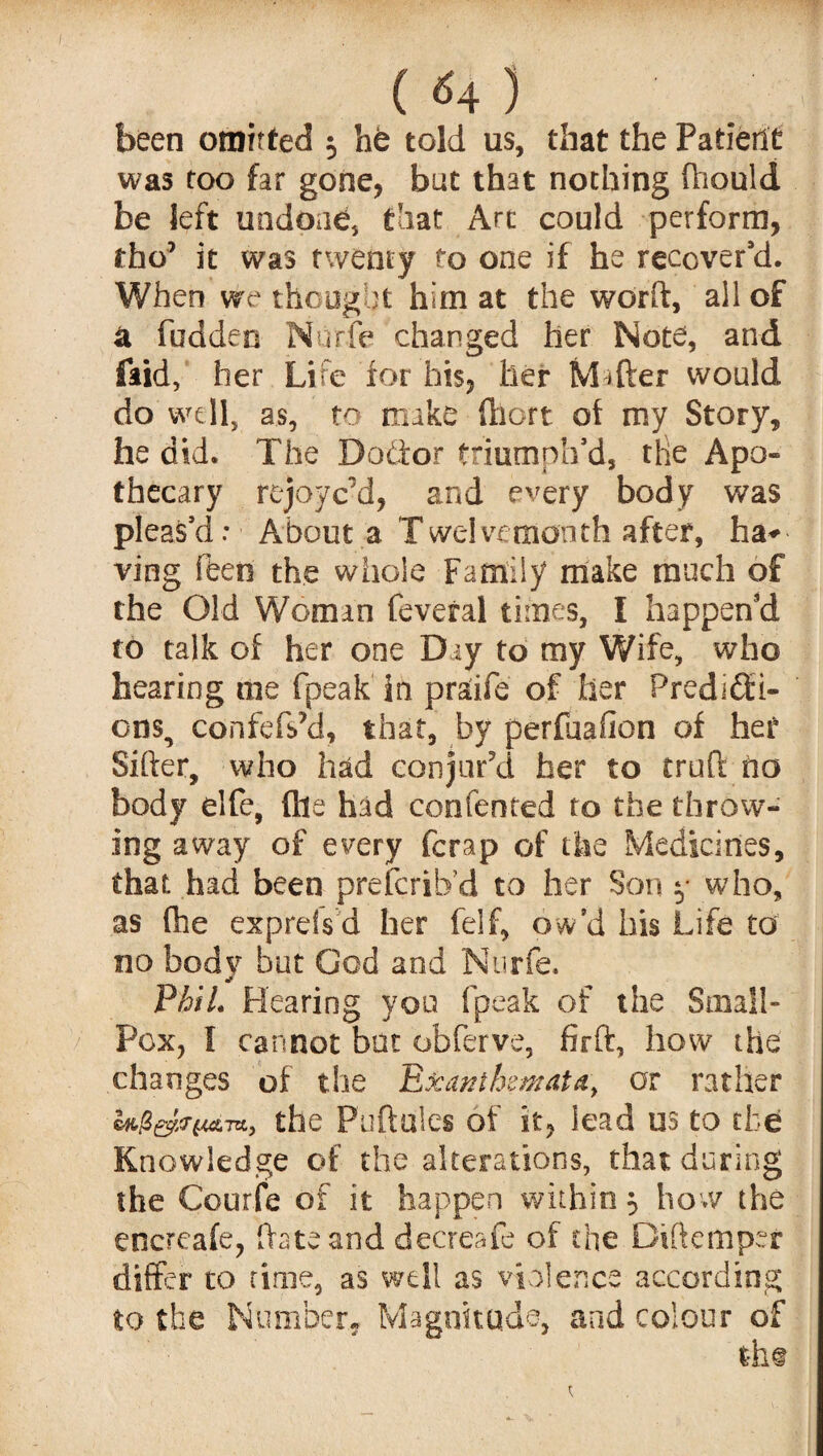 ( <4 ) been omitted 5 hfe told us, that the Patient was too far gone, but that nothing fhould be left undone, that Art could perform, the’ it was twenty fo one if he recover'd. When vre thought him at the world, all of a hidden Nurfe changed her Note, and (aid,' her Life for his, her Mafter would do well, as, to make Chert of my Story, he did. The Doctor triumph'd, the Apo¬ thecary rejoye'd, and every body was pleas'd: About a Twelvemonth after, ha* ving feen the whole Family make much of the Old Woman feveral times, I happen'd to talk of her one Day to my Wife, who hearing me fpeak in pr£ife of her Predicti¬ ons, confeftfd, that, by perfuafion of her Sifter, who had conjur'd her to truft ho body elfe, file had confeoted to the throw¬ ing away of every ferap of the Medicines, that had been preferib’d to her Son y who, as (he exprds d her felf, ow’d his Life to no body but God and Nurfe, PhiL Hearing you fpeak of the Small- Pox, 1 cannot bat obferve, fir ft, how the changes of the Exanthemata, or rather the Puftules of it, lead us to the Knowledge of the alterations, that during the Courfe of it happen within 5 how the encrcafe, ftateand decreafe of the Diftemper differ to time, as well as violence according to the Number. Magnitude, and colour of tht