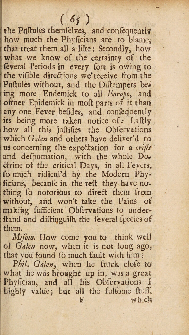 (6$) the Puftules themfelves, and confequently how much the Phyiicians are to blame,, that treat them all a like: Secondly, how what we know of the certainty of the feveral Periods in every fort is owing to the vifible dire&ions we'receive from the Puftules without, and the Diftempers be«* ing more Endemick to all Europe, and oftner Epidemick in moft parrs of it than any one Fever befides, and confequently its being more taken notice of; Laftly how all this jaftifies the Obfervations which Galen and others have deliver’d to us concerning the expeftation for a crifis and defpumation, with the whole Do* ftrine of the critical Days, in all Fevers, fo much ridicul’d by the Modern Phy- ficians, becaufe in the reft they have no¬ thing fo notorious to direft them from without, and won't take the Pains of making fufficient Obfervations to under- ftand and diftiqguifh the feveral fpecies of them. Mifom. How come you to think well of Galen now, when it is not long ago3 that you found fo much fault with him > Phil. Galen, when he ftuck clofe to what he was brought up in, was a great Phyfcian, and all his Obfervations I highly value; but all the fulfome ftuff, F whicfe