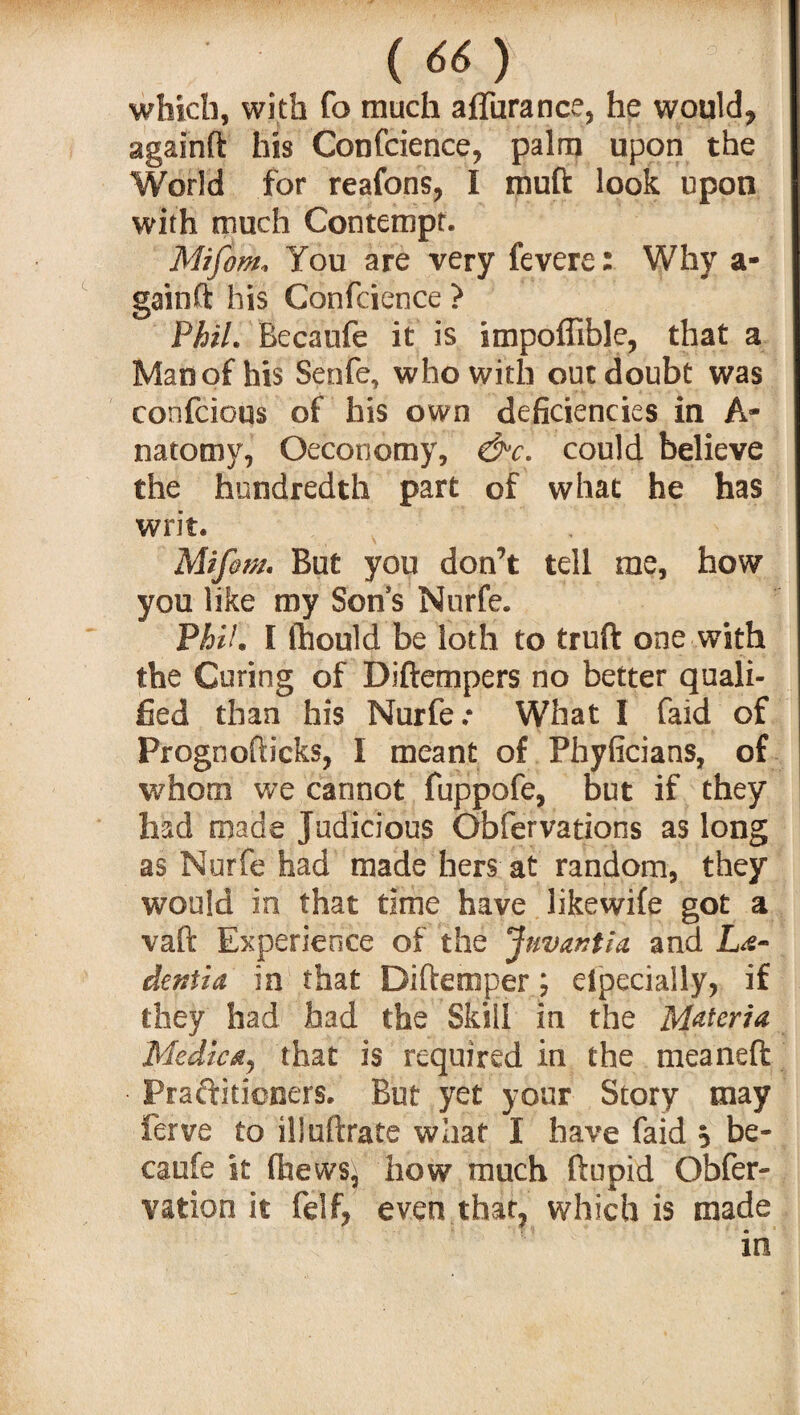 which, with fo much affurance, he would* againft his Confidence, palm upon the World for reafons* I muft look upon with much Contempt. Mifom* You are very fevere: Why a- gainft his Confcience ? Phil. Becaufe it is impoffible, that a Man of his Senfe, who with out doubt was confcious of his own deficiencies in A- natotny, Oeconomy, &c. could believe the hundredth part of what he has writ. Mifim. But you don’t tell me, how you like my Son s Nurfe. Phil. I flhould be loth to truft one with the Curing of Diftempers no better quali¬ fied than his Nurfe* What I faid of Prognofticks, I meant of Phyficians, of whom we cannot fuppofe, but if they had made Judicious Obfervations as long as Nurfe had made hers at random, they would in that time have likewife got a vaft Experience of the Juvantta and La- defitia in that Diftemper; eipecially* if they had had the Skill in the Materia Medic a, that is required in the meaneft Praftitioners. But yet your Story may ferve to illuftrate what I have faid * be¬ caufe it ffaews^ how much ftupid Obfer- vation it felf* even that* which is made •