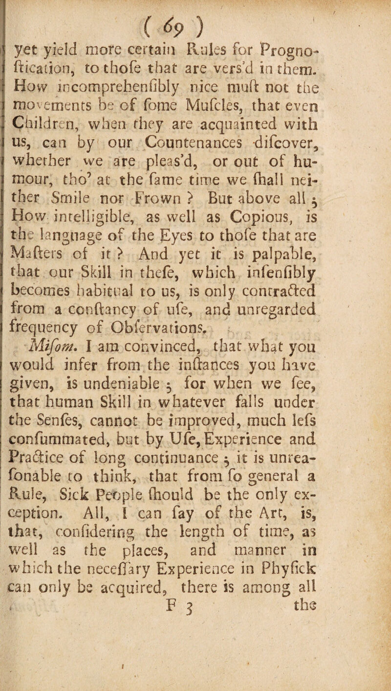 yet yield more certain Rules for Progno ftication, to thofe that are vers’d in them. How incomprehenfibly nice mutt not the movements be of fome Mufcles, that even Children, when they are acquainted with us, can by our Countenances difcover, whether we are pleas’d, or out of hu¬ mour, tho9 at the fame time we (hall nei¬ ther Smile nor Frown } But above all $ How intelligible, as well as Copious, is the language of the Eyes to thofe that are Matters of it > And yet it is palpable, that our Skill in thefe, which infenfibly becomes habitual to us, is only contracted from a conftancy of ufe, and unregarded frequency of Obfervations. Mifom. I am convinced, that what you would infer from the inttances you have given, is undeniable 5 for when we fee, that human Skill in whatever falls under the Senles, cannot he improved, much lefs confummated, but by Ufe, Experience and Practice of long continuance ^ it is unrea- fonable to think, that from fo general a Rule, Sick People (hould be the only ex¬ ception. All, 1 can fay of the Art, is, that, confidering the length of time, as well as the places, and manner in which the necefiary Experience in Phyfick can only be acquired, there is among all t F 3 the 1