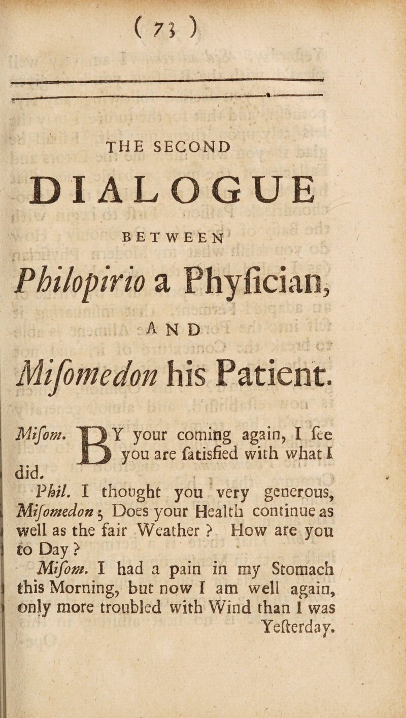 ( 7? ) THE SECOND DIALOGUE BETWEEN Philopirio a Phyfician, and Mifomedon his Patient. r your coming again, I fee you are fatisfied with what I did. Phil. I thought you very generous, Mifomedon Does your Health continue as well as the fair Weather ? How are you to Day ? Mifom. I had a pain in my Stomach this Morning, but now I am well again, only more troubled with Wind than 1 was Yefterday.