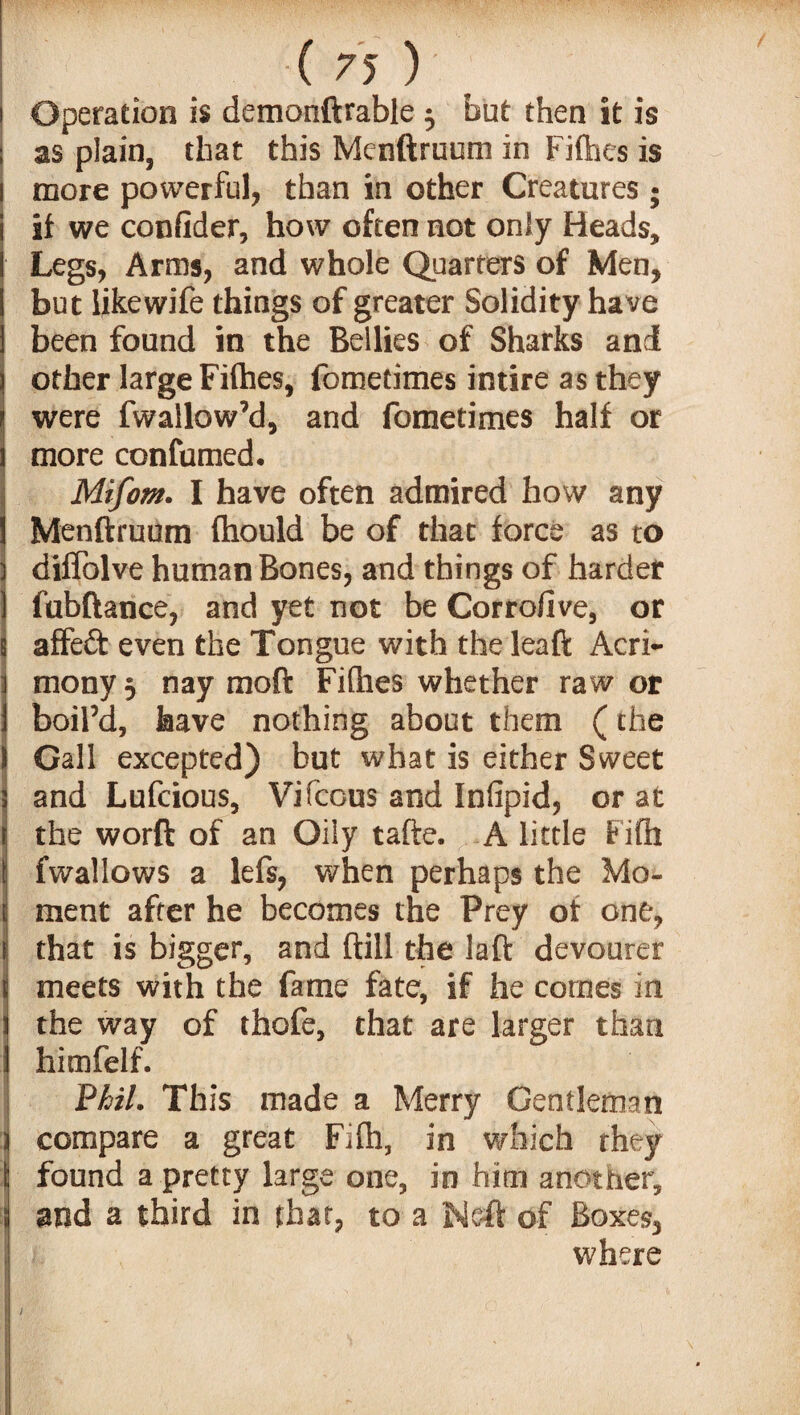 Operation is demonftrable 5 but then it is as plain, that this Menftruum in Fifties is more powerful, than in other Creatures ; it we confider, how often not only Heads, Legs, Arms, and whole Quarters of Men, but likewife things of greater Solidity have been found in the Bellies of Sharks and other large Fifties, fometimes intire as they were fwallow’d, and fometimes half or more confumed. Mifom. I have often admired how any Menftruum fhould be of that force as to diffolve human Bones, and things of harder fubftance, and yet not be Corrofive, or affeft even the Tongue with the leaft Acri¬ mony •■) nay moft Fifties whether raw or boil’d, have nothing about them (the Call excepted) but what is either Sweet and Lufcious, Vifccus and Infipid, or at the worft of an Oily tafte. A little Fifti fwallows a lefs, when perhaps the Mo¬ ment after he becomes the Prey of one, that is bigger, and ftill the laft devourer meets with the fame fate, if he comes in the way of thofe, that are larger than himfelf. Phil. This made a Merry Gentleman compare a great Fifh, in which they found a pretty large one, in him another, and a third in that, to a Ne-ft of Boxes, where