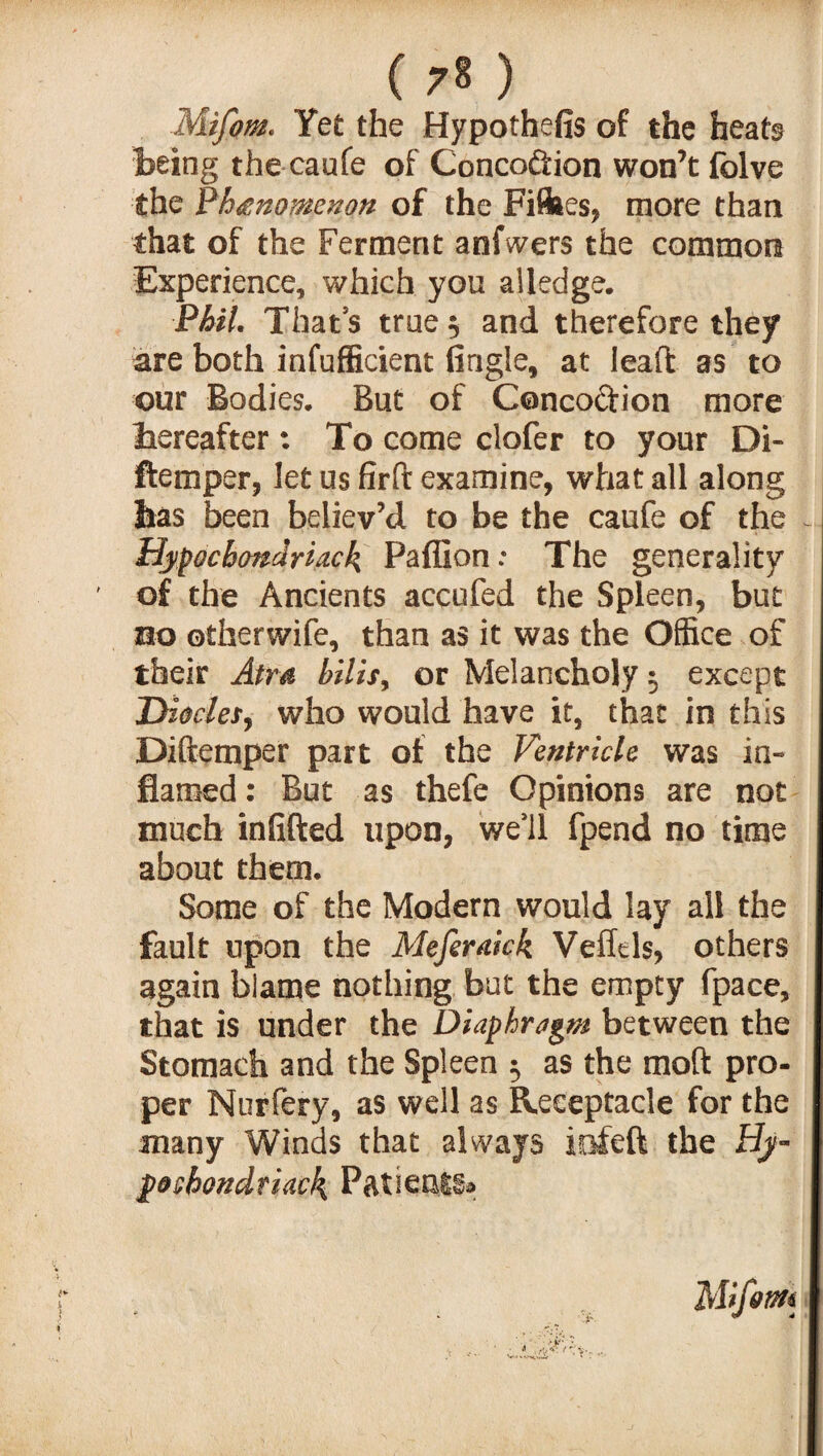 Mifom. Yet the Hypothefis of the heats being the caufe of Conco&ion won’t folve the Phenomenon of the Fillies, more than that of the Ferment anfwers the common Experience, which you alledge. Phil. That’s true 5 and therefore they are both infufficient (ingle, at lead as to our Bodies. But of Concoftion more hereafter: To come clofer to your Di- ftemper, let us firft examine, what all along has been believ’d to be the caufe of the Hypochondriac^ Paffion: The generality of the Ancients accufed the Spleen, but no otherwife, than as it was the Office of their Atm bills, or Melancholy • except Diodes, who would have it, that in this Diftemper part of the Ventricle was in¬ flamed : But as thefe Opinions are not much infilled upon, we’ll fpend no time about them. Some of the Modern would lay all the fault upon the Meferakk Veffels, others again blame nothing but the empty fpace, that is under the Diaphragm between the Stomach and the Spleen $ as the moft pro¬ per Nurfery, as well as Receptacle for the many Winds that always iofeft the Hy- poshondtiack Patienti®