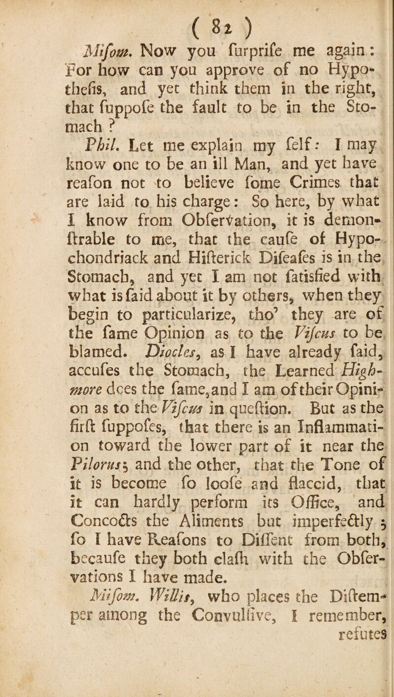 ( «* ) Mifom. Now you furprife me again: For how can you approve of no Hypo- thefis, and yet think them in the right, that fuppofe the fault to be in the Sto¬ mach ? Phil. Let me explain my felf.* I may know one to be an ill Man, and yet have reafon not to believe feme Crimes that are laid to his charge: So here, by what I know from Obfertation, it is demon- ftrable to me, that the caufe of Hypo- ehondriack and Hifterick Difeafes is in the Stomach* and yet I am not fatisfied with what is faid about it by others, when they begin to particularize, the1 they are of the fame Opinion as to the Vijcus to be blamed. Diodes, as I have already faid, accufes the Stomach, the Learned High- more dees the fame,and I am of their Opini¬ on as to the Vifcm in qneftion. But as the fir ft fuppofes, that there is an Inflammati¬ on toward the lower part of it near the PHorns $ and the other, that the Tone of it is become fo loofe and flaccid, that it can hardly perform its Office, and Concepts the Aliments but imperfedtly 5 fo f have Reafons to Diffent from both, becaufc they both clafh with the Obfer- vations I have made. Mifow. Willis, who places the Diftem* per among the Convuliive, I remember, refutes 1