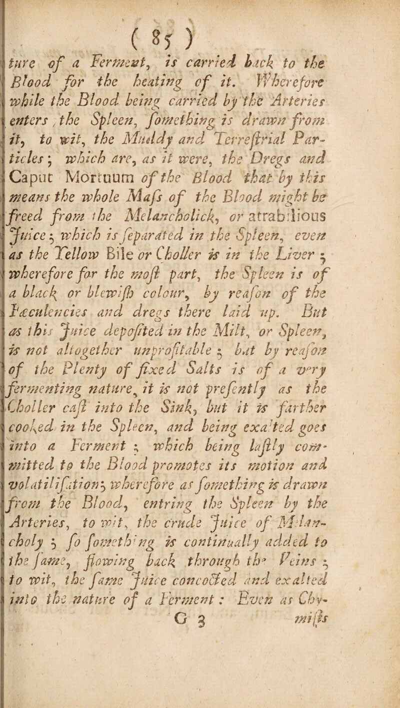 ( 8* ) lure of a Ferment, is carried- back to the Shod for the heating of it. Wherefore while the Blood being carried by the Arteries enters , the Spleen, fon/e thing is drawn from it) to wit, the Muddy and. Terre fir ial Par¬ ticles ; which are, as it were, the Dregs and Caput Mortuum of the Blood that by ibis means the whole Mafs of the Blood might b& freed from the Melancholick, or atrabilious Juice 5 which is Separated in the Spleen, even as the Tellow Bile or Choller is in the Liver s, ivh ere fore for the moji part, the Spleen is of a blacl{ or blewifh cclour, by reajon of the F leniencies and dregs there laid up. But as this Juice depofted in the Milt, or Spleen9 is not altogether unprofitable t bat by reajon ■of the Plenty of fixed Salts is of a vvy fermenting nature9 it is not prefently as the \Choller cafi' into the Sink? but it is farther cooked in the Spleen, and being exalted goes into a Ter merit ; which being lajlly com¬ mitted to the Blood promotes its motion and volatilifation3 wherefore as Something is drawn from the Blood!, entring the Spleen by the ; Arteries, to whs the crude juice of M da ri¬ ch oly } fo fowe thing is continually added to [the fame, flowing back through the Feins y to wit, the fame juice concoUed and exalted into the nature of a Ferment : Even as Chy»