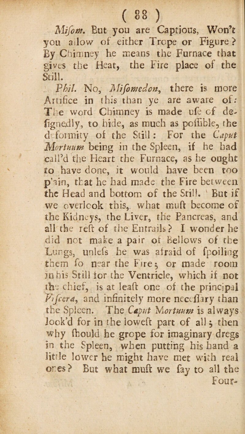 ( « ) Mifoffl. But you are Captious, Won’t you ailow of either Trope or Figure? By Chimney he means the Furnace that gives the Heat, the Fire place of the Still. : Phil No, Mifomedcn, there is more Artifice in this than ye are aware of; The word Chimney is made ufe of de- • fignedly, to hide, as much as pcffible5 the d formity of the Still: For the Caput Mortuum being in the Spleen, if he bad call’d tire Heart the Furnace, as he ought to have done, it would have been too pYsn, that he had made the Fire between the Head and bottom of the Still. But if we overlook this, what tnuft become of the Kidneys, the Liver, the Pancreas, and all the reft of the Entrails? I wonder he did not make a pair of Bellows of the Lungs, unlefs he was afraid of fpoiling them fo near the Fires, or made room m his Still lor the Ventricle, which if not the chief,, is at leaft one of the principal P/fcera, and infinitely more neccflary than the Spleen. The Caput Wiortuum is alvvaySx look’d for in the loweft part of all $ then why fhould he grope for imaginary dregs in the Spleen, when putting his hand a little lower he might have met with real ones? But what muft we fay to all the