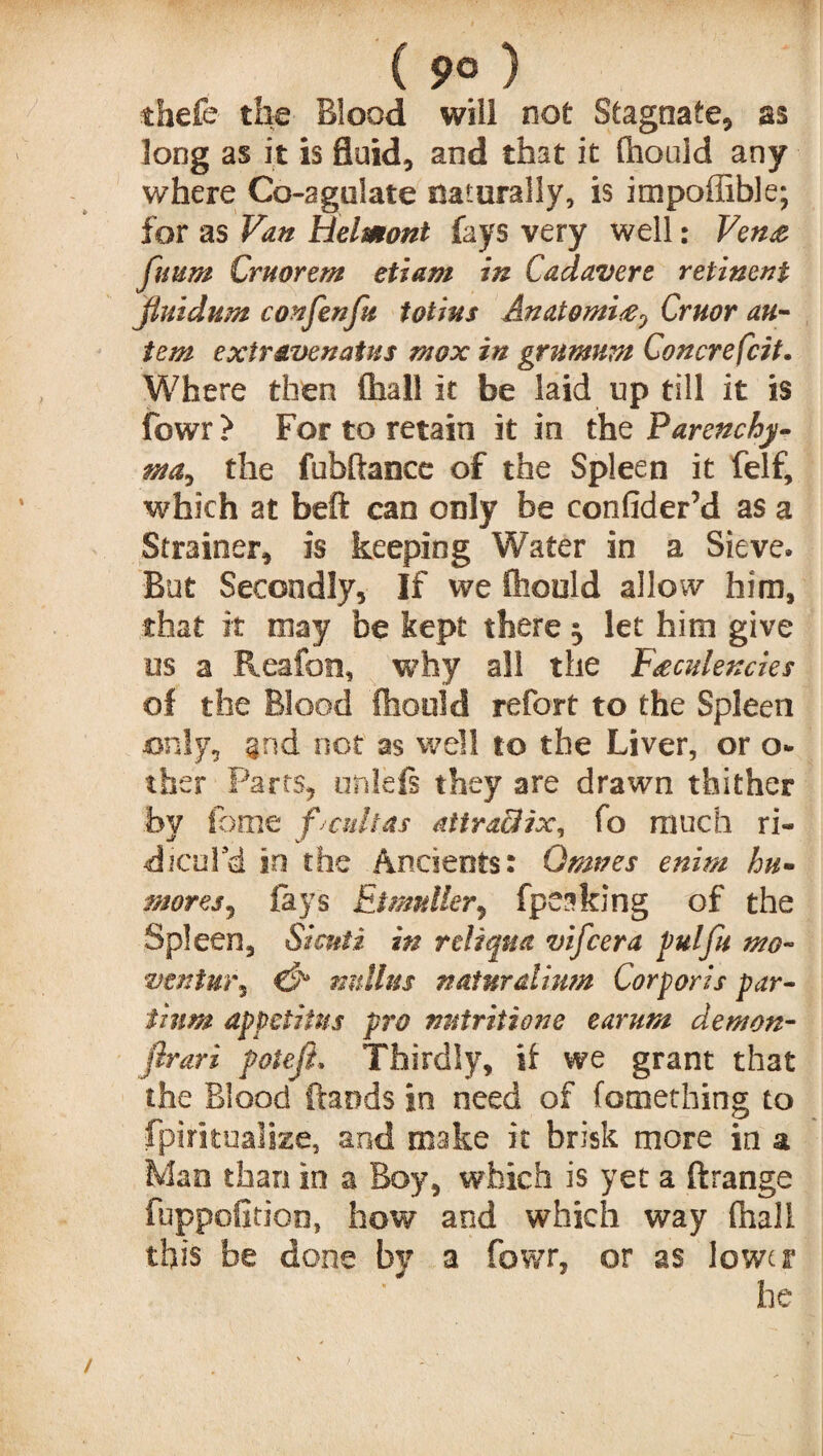( 9° ) thefe the Blood will not Stagnate, as long as it is fluid, and that it fhouid any where Co-agulate naturally, is impoffible; for as Van Helmonl fays very well: Vena fuum Cruorem etiam in Cadavers retinent Jiuidum con fen fit fotius Anatomise0 Cruor au~ tern exir&venatus mox in grnmnm Concrefcit. Where then (hall it be laid up till it is fowr ? For to retain it in the Parenchy- mat the fubftance of the Spleen it felf, which at beft can only be confider’d as a Strainer, is keeping Water in a Sieve. But Secondly, If we fhouid allow him, that it may be kept there ^ let him give os a Reafon, why all the F&culexcies of the Blood fhouid refort to the Spleen only, §nd not as well to the Liver, or o* ther Parts, unlefs they are drawn thither by iome pcultas attra&ix, fo much ri« dicul’d in the Ancients: Qmves enim hu- moresj fays EUmtter, fpeaking of the Spleen, Sicnti in reliqua vifcera pul fit mo- vtntm\ & nnllus naturalism Corporis par- tium appctiins pro nutritions earum demon- firari poiefi, Thirdly, if we grant that the Blood ftands in need of fomething to fpiritualize, and make it brisk more in a Mao than in a Boy, which is yet a ftrange fuppofition, how and which way fhall this be done by a fowr, or as lower he