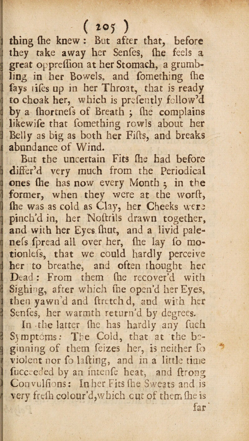 ( thing (he knew: But after that, before they take away her Senfes, (he feels a great oppreffion at her Stomach, a grumb¬ ling in her Bowels, and fomething (he fays iifes up in her Throat, that is ready to cfaeak her, which is prefently followed by a fhortnefs of Breath ; (he complains likewife that fomething rowls about her Belly as big as both her Fids, and breaks abundance of Wind. But the uncertain Fits (he had before differ’d very much from the Periodical ones (he has now every Month 5 in the former, when they were at the word, (he was as cold as Clay, her Cheeks were pinch’d in, her Nodrils drawn together, and with her Eyes (hut, and a livid pale- nefs fpread all over her, (he lay fo mo- tionlefs, that we could hardly perceive her to breathe, and often thought her Dead: From them (he recover’d with Sighing, after which the open’d her Eyes, then yawn’d and ftretch d, and with her Senfes, her warmth return’d by degrees. In .the latter (he has hardly any fuch Symptoms: The Cold, that at the b'> !] ginning of them feizes her, is neither fo violent nor fo lading, and in a little time fucceeded by an intenfe heat, and ftrong Convulsions: In her Fits die Sweats and is - very frcfh colour’d,which cut of them die is far *