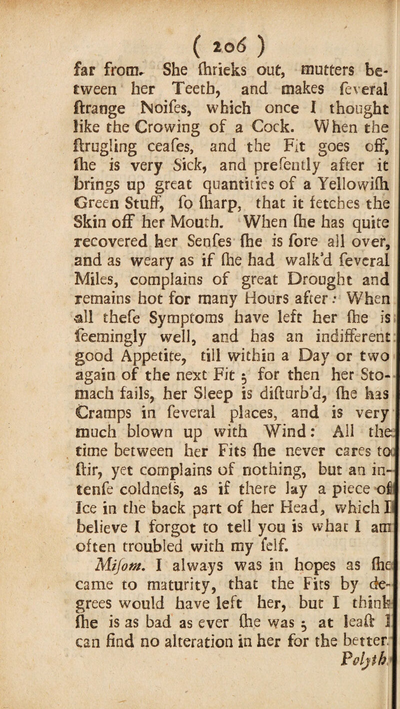 hr from. She (hrieks out, mutters be¬ tween her Teeth, and makes feveral ftraoge Noifes, which once I thought like the Crowing of a Cock. W hen the ftrugfing ceafes, and the Fit goes off, (he is very Sick, and prefently after it brings up great quantities of a Yellowifti Green Stuff, fo (harp, that it letches the Skin off her Mouth. When (he has quite recovered her Senfes (he is fore ail over, and as weary as if (he had walk’d feveral Miles, complains of great Drought and remains hot for many Hours after: When &11 thefe Symptoms have left her (he is feemingly well, and has an indifferent good Appetite, till within a Day or two again of the next Fit $ for then her Sto¬ mach fails, her Sleep is difturb’d, (he has Cramps in feveral places, and is very much blown up with Wind: All the: time between her Fits (he never cares to ftir, yet complains of nothing, but an in- tenfe co!dne(s, as if there lay a piece oi Ice in the back part of her Head, which I believe I forgot to tell you is what I am often troubled with my felf. Miiotn. I always was in hopes as (he came to maturity, that the Fits by de¬ grees would have left her, but I think (he is as bad as ever (he was ^ at leaft 1 can find no alteration in her for the better Poljth