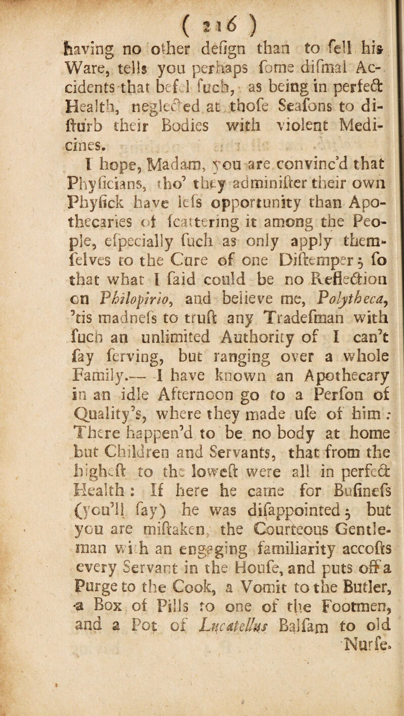 having no other design than to fell his Ware, tells you perhaps fome difmal Ac¬ cidents that bef 1 fuch, as being in perfect Health, neglected, at thofe Seafons to di- ftdrb their Bodies with violent Medi¬ cines. I hope, Madam, yon are convinc'd that Phyficians, the’ they adminifter their own Phyfick have ids opportunity than Apo¬ thecaries i i fcattering it among the Peo¬ ple, efpecially fuch as only apply them- lelves to the Cure of one Diftemper $ fo that what I faid could be no Reflection on Philopirio, and believe me, Polytheca, 5tis madnefs to truft any Tradefoian with fuch an unlimited Authority of I can’t fay ferving, but ranging over a whole Family.— -1 have known an Apothecary in an idle Afternoon go to a Perfon of Quality’s, where they made ufe of him ; There happen’d to be no body at home but Children and Servants, that from the higheft to the loweft were all in perfect Health : If here he came for Bafinefs {you’ll fay) he was disappointed 3 but you are miftaken the Courteous Gentle¬ man wi h an engaging familiarity accofts every Servant in the Boufe, and puts off a Purge to the Cook, a Vomit to the Butler, Box of Pills to one of the Footmen, and a Pot of Lucaidlus Balfam to old •Nurfe.
