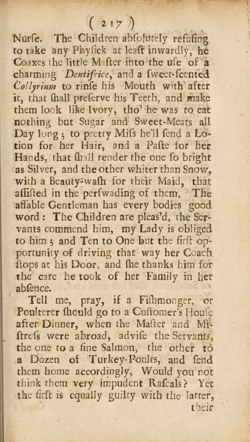 Nurfe. The Children absolutely refuting to take any Phyfick at leaft inwardly, he Coaxes the little Matter into the life of a charming Dentifrice, and a fweet-fcented Collyrium to rinfe his Mouth with after it, that (hall preferve his Teeth, and make them look like Ivory, tho’he was to eat nothing hut Sugar and Sweet-Meats all Day long 3 to pretty Mifs he’ll fend a Lo» tion for her Hair, and a Pafte for her Hands, that (hall render the one fo bright as Silver, and the other whiter than Snow, with a Beauty-waih for their Maid, that affifted in the perfwading of them. The affable Gentleman has every bodies good word : The Children are pleas’d, the Ser¬ vants commend him, my Lady is obliged to him $ and Ten to One but the firft op¬ portunity of driving that way her Coach flops at his Door, and (he thanks him for the care he took of her Family in her ableoce. Tell me, pray, if a Fifhmonger, or Poulterer (hculd go to a Cuftomer’s Houle after Dinner, when the Mafter and Mi- ftrefs were abroad, advife the Servants, the one to a fine Salmon, the other to a Dozen of Turkey-Poults, and fend them home accordingly. Would you not think them very impudent Pvafcals > Yet the firft is equally guilty with the latter, their 1