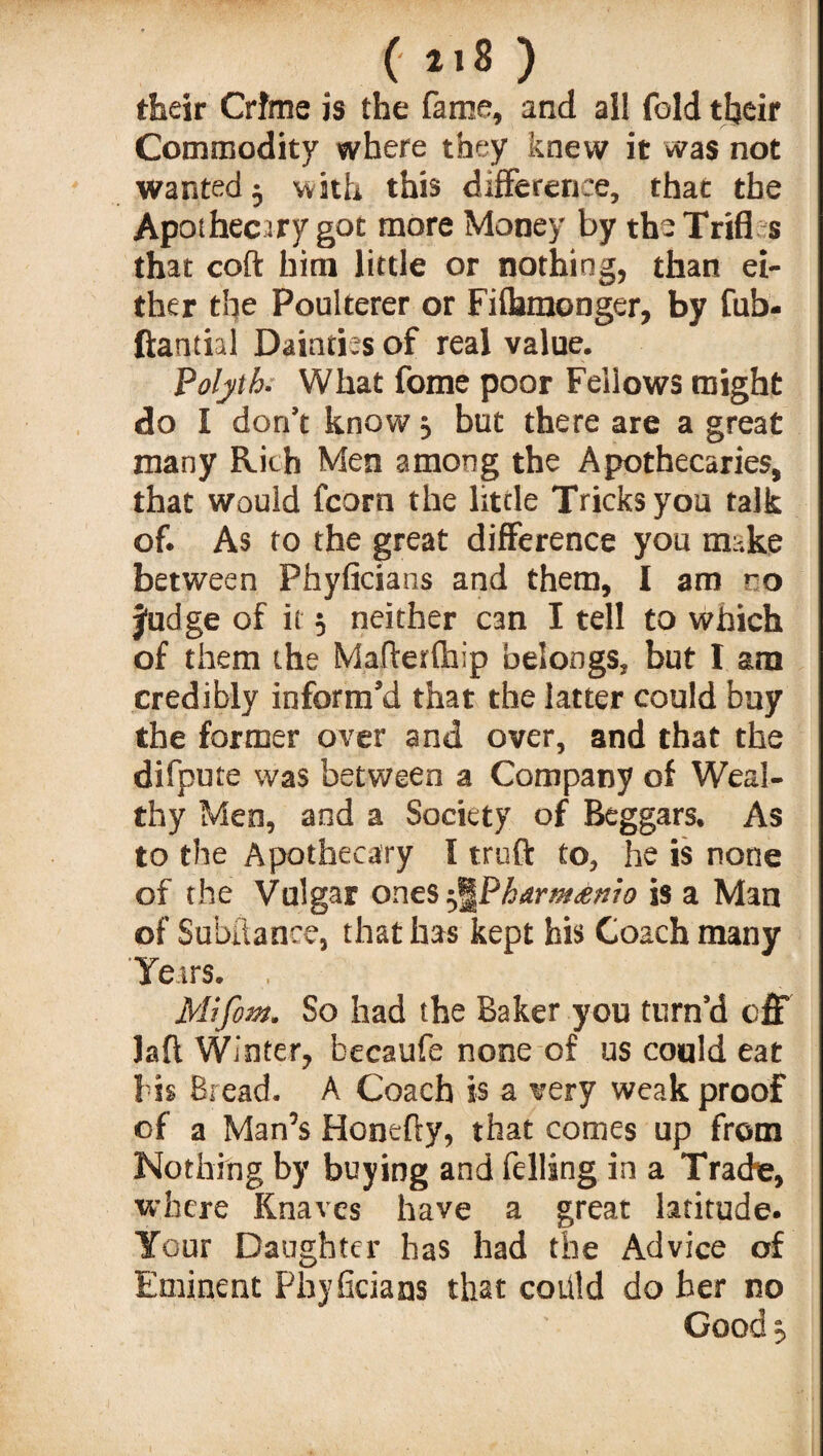 (118) their Crime is the fame, and all fold their Commodity where they knew it was not wanted 3 with this difference, that the Apothecary got more Money by the Trifl s that coft him little or nothing, than ei¬ ther the Poulterer or Fiflamonger, by fub- ftantial Dainties of real value. Polyth; What fome poor Fellows might do I don’t know 3 but there are a great many Rich Men among the Apothecaries, that would fcorn the little Tricks you talk of. As to the great difference you make between Phyficians and them, I am ro judge of it 3 neither can I tell to which of them the Mafterfhip belongs, but I am credibly inform’d that the latter could buy the former over and over, and that the difpute was between a Company of Weal¬ thy Men, and a Society of Beggars. As to the Apothecary I truft to, he is none of the Vulgar ones ^Phdrm£»to is a Man of Subflance, that has kept his Coach many Years. , Mifom. So had the Baker you turn’d off Jafl Winter, becaufe none of us could eat Tis Bread. A Coach is a very weak proof of a Man’s Honefty, that comes up from Nothing by buying and felling in a Trade, where Knaves have a great latitude. Your Daughter has had the Advice of Eminent Phyficians that coiild do her no Good,