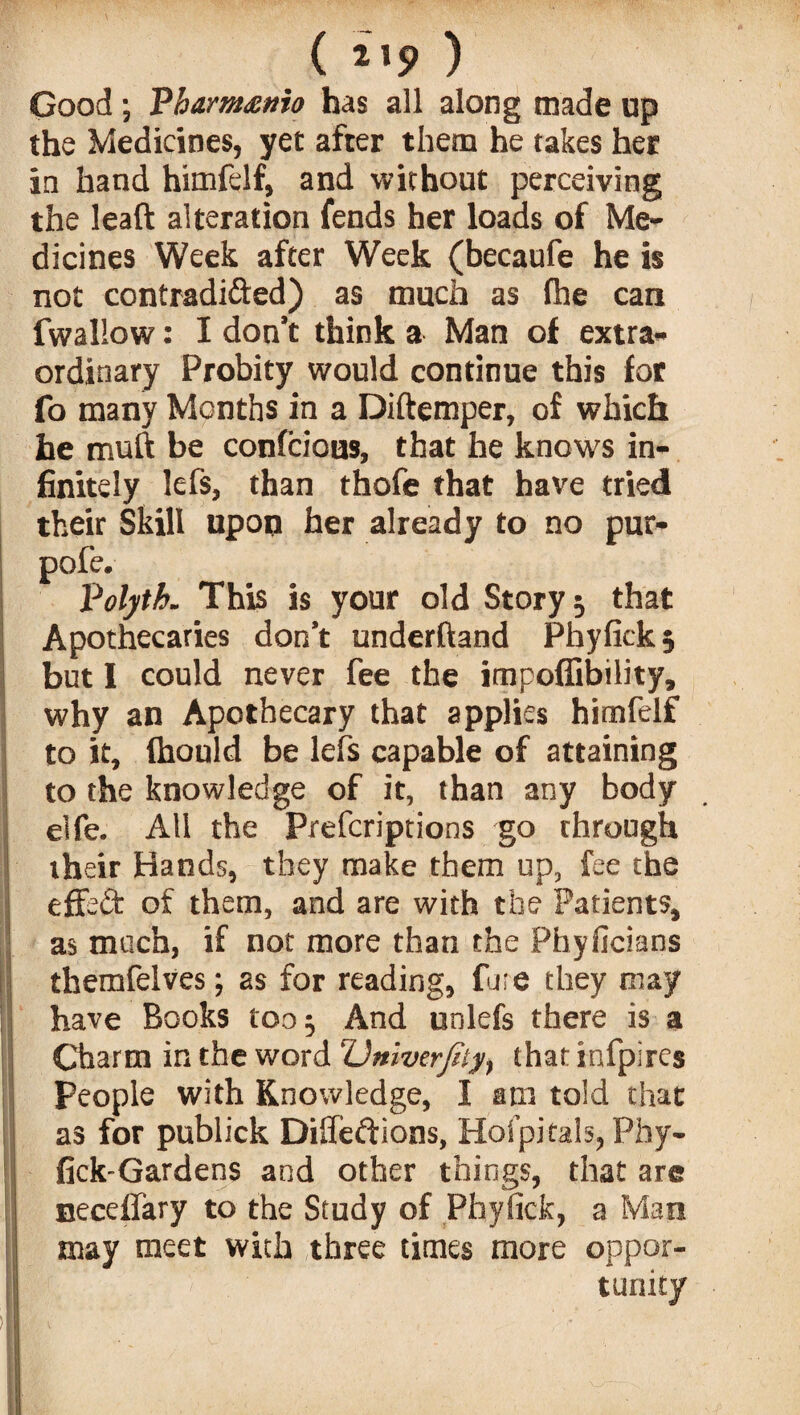 ( 2,5> ) Good ; Vharmanio has all along made up the Medicines, yet after them he takes her in hand himfelf, and without perceiving the leaft alteration fends her loads of Me¬ dicines Week after Week (becaufe he is not contradi&ed) as much as file can fwallow: I don't think a Man of extra¬ ordinary Probity would continue this for fo many Months in a Diftemper, of which he muft be confcious, that he knows in¬ finitely lefs, than thofe that have tried their Skill upon her already to no pur- pofe. Volyth. This is your old Story 5 that Apothecaries don’t underhand Phyfickj but 1 could never fee the impoffibility, why an Apothecary that applies himfelf to it, (hould be lefs capable of attaining to the knowledge of it, than any body Ielfe. All the Prefcriptions go through their Hands, they make them up, fee the effed of them, and are with the Patients, as much, if not more than the Phyficians themfelves; as for reading, fare they may have Books too^ And unlefs there is a Charm in the word Univerjtiy, that infpires People with Knowledge, I am told that as for publick Difledions, Hofpitals, Phy- fick-Gardens and other things, that are neceffary to the Study of Phyfick, a Man may meet with three times more oppor-