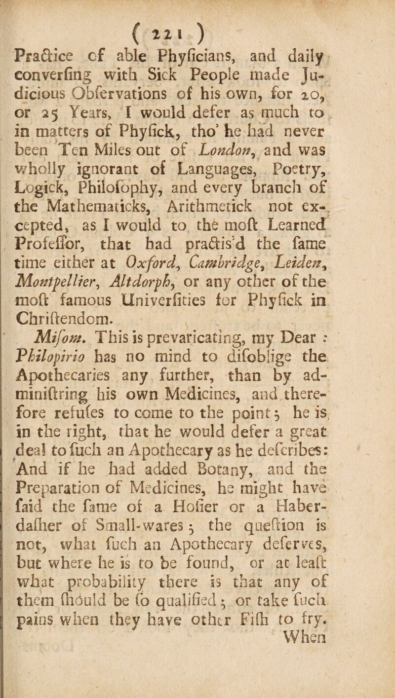 Pra&ice of able Phyfieians, and daily eonverfing with Sick People made Ju¬ dicious Obfervations of his own, for 20, or 25 Years, I would defer as much to in matters of Fhyfick, tho5 he had never been Ten Miles out of London, and was wholly, ignorant of Languages, Poetry, Logick, Philofophy, and every branch of the Mat hem a ticks, Aritbmetick not ex-, cepted, as I would to the mod Learned Profeffor, that had practis'd the fame time either at Oxford, Cambridge, Leiden, Montpellier, Altdorph, or any other of the mod famous llniverfities for Phyfick in Chriftendcm. Mifom. This is prevaricating, my Dear : Philopirio has no mind to difobiige the Apothecaries any further, than by ad- miniftring his own Medicines, and there¬ fore refuCes to come to the point} he is, in the right, that he would defer a great deal tofuch an Apothecary as he defcribcs: And if he had added Botany, and the Preparation of Medicines, he might have faid the fame of a Holier or a Haber- daflier of Small-wares 5 the quefiion is not, what fuch an Apothecary deferves, but where he is to be found, or at leaft what probability there is that any of them fhould be Co qualified; or take fuch pains when they have other Fifh to fry. When