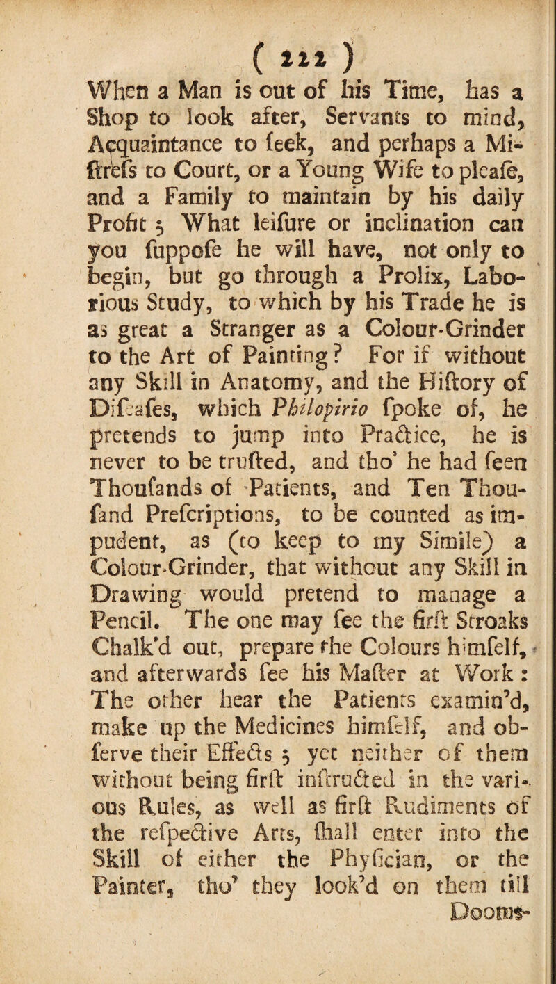 When a Man is out of his Time, has a Shop to look after, Servants to mind, Acquaintance to feek, and perhaps a Mi- ftrefs to Court, or a Young Wife to pleafe, and a Family to maintain by his daily Profit 5 What leifure or inclination can you fuppofe he will have, not only to begin, but go through a Prolix, Labo¬ rious Study, to which by his Trade he is as great a Stranger as a Colour-Grinder to the Art of Painting ? For if without any Skill in Anatomy, and the Biftory of Dif-afes, which Vhilopirio fpoke of, he pretends to jump into Practice, he is never to be trufted, and tho' he had feen Thoufands of Patients, and Ten Thou- fand Prefcriptions, to be counted as im¬ pudent, as (to keep to my Simile) a Colour-Grinder, that without any Skill in Drawing would pretend to manage a Pencil. The one may fee the firft Stroaks Chalk’d out, prepare the Colours h'tnfelf, and afterwards fee his Mafter at Work : The other hear the Patients examin’d, make up the Medicines himfelf, and ob- ferve their Effefts , yet neither of them without being firft inftru&ed in the vari¬ ous Rules, as well as firft Rudiments of the refpeftive Arts, (hall enter into the Skill of either the Phyfician, or the Painter, tho’ they look’d on them till Doom?-