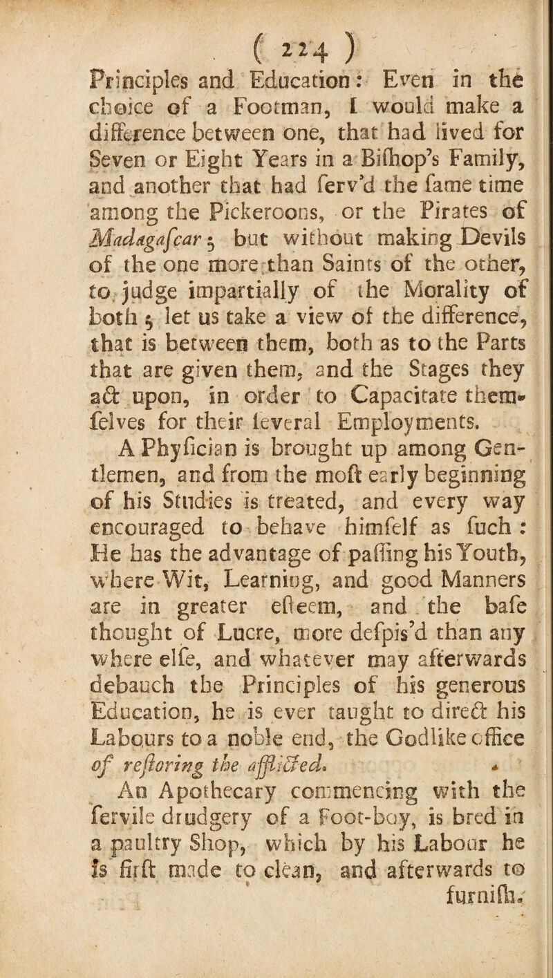 Principles and Education: Even in the choice of a Footman, I would make a difference between one, that had lived for Seven or Eight Years in a Bifhop’s Family, and another that had ferv’d the fame time among the P'ickeroons, or the Pirates of Maddgafcar 5 but without making Devils of the one more than Saints of the ocher, to judge impartially of the Morality of both $ let us take a view of the difference, that is between them, both as to the Parts that are given them, and the Stages they ad upon, in order to Capacitate them* feives for their ieveral Employments. APhyficiao is brought up among Gen¬ tlemen, and from the moft early beginning of his Studies is treated, and every way encouraged to behave himfelf as fuch : He has the advantage of palling his Youth, where Wit, Learning, and good Manners are in greater efleetu, and the bafe thought of Lucre, more defpis’d than any where elfe, and whatever may afterwards debauch the Principles of his generous Education, he is ever taught to dired his Labours to a noble end, the Godlike office of re faring the a-fftiSed* * Ao Apothecary commencing with the feryile drudgery of a foot-bay, is bred in a paultry Shop, which by his Labour he Is fir ft made to clean, and afterwards to fur ni flic