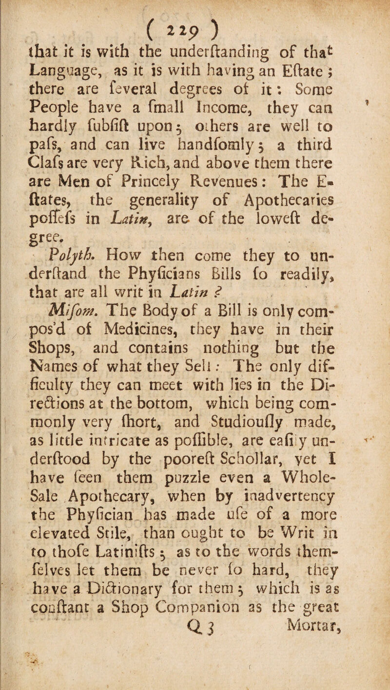 that it is with the undemanding of thafc Language, as it is with having an Eftate ; there are feveral degrees ot it: Some People have a fmali Income, they can hardly fubfift upon 5 others are well to pafs, and can live handfomIy$ a third Clafs are very Rich, and above them there are Men of Princely Revenues: The E* dates, the generality of Apothecaries poffefs in Latin^ are of the lowed de¬ gree. Volyth. How then come they to un¬ derhand the Phyficians Bills fo readily* that are all writ in Latin .<? Mlfom. The Body of a Bill is only com¬ pos’d of Medicines, they have in their Shops, and contains nothing but the Names of what they Sell: The only dif¬ ficulty they can meet with lies in the Di¬ rections at the bottom, which being com¬ monly very fhort, and Studioufly made, as little intricate as poffible, are eafily un- derftood by the pooreft Schollar, yet I have feen them puzzle even a Whole- Sale Apothecary, when by inadvertency the Phyfician has made ufe of a more elevated Stile, than ought to be Writ in to thofe Latinids 5 as to the words them- felves let them be never fo hard, they have a Dictionary for them ^ which is as coadant a Shop Companion as the great Q 3 Mortar,