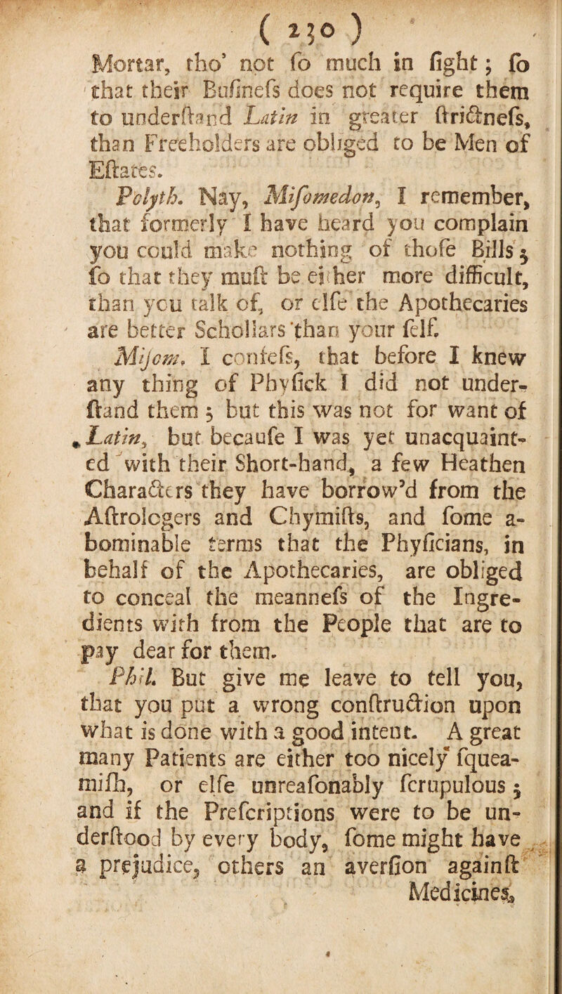 Mortar, thos not fo much in fight; fo that their Bofinefs does not require them to underhand Latin in greater ftri&nefs, than Freeholders are obliged to be Men of Bftatfes. Polyth. Nay, Mifomdott3 I remember, that formerly I have heard you complain you could make nothing of thofe Bills $ fo that they muft be el her more difficult, than you talk of, or elfe the Apothecaries are better Schollars’than your felf, Mljcm, I centers, that before I knew any thing of Phyfick I did not under¬ hand them 3 but this was not for want of * Latin, but becaufe I was yet unacquaint¬ ed with their Short-hand, a few Heathen Characters they have borrow’d from the Aftrolcgers and Chymifts, and forne a- bominable terms that the Phyficians, in behalf of the Apothecaries, are obliged to conceal the meannefs of the Ingre¬ dients with from the People that are to pay dear for them. Phil But give me leave to tell you, that you put a wrong conftrudion upon what is done with a good intent. A great many Patients are either too nicely fquea- mifh, or elfe unreafonably fcrupulous $ and if the Prefcriptions were to be un- derftood by every body, fome might have a prejudice, others an averfion again ft Medicines, «