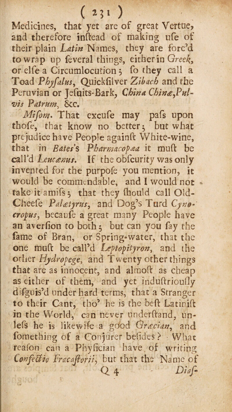 ( ) Medicines, that yet are of great Vertue? and therefore inftead of making ufe of their plain Latin Names, they are forc’d to wrap op feverai things, either in Greeks or elfe a Circumlocution 5 fa they cal! a Toad Phyfalus, Quickfilver Zibach and the Peruvian or jefuits-Bark, China Chin&JduL \vis Patrum, &c. Mifom- That excufe may pafs upon thofe, that know no better ^ but what prejudice have People againft White»wine, that in Eater s Pharmacofaa it muft be call'd Lenc<emis. If the obfcurity was only invented for the purpofe you mention, it would be commendable, and I would not take it amifs 5 that they (hould call Old- Cheefe PaUtyrus, and Dog’s Turd Cyn§- cropus, becaufe a great many People have an averfion to both $ but can you fay the fame of Bran, or Spring*water, that the one muft be call’d Leptopityron, and the other Hydropege, and Twenty other things that are as innocent, and airaoft as cheap as either of them, and yet induftrioufly difguis’d under hard terms, that a Stranger to their Cant, tho’ he is the beft Latinift in the World, can never underftand, un- lefs he is like wife a good Grecian, and fomething of a Conjurer befides} ■ What reafon can a Phyfician have of writing CwfeSfio Fracajivriiy but that the Name of