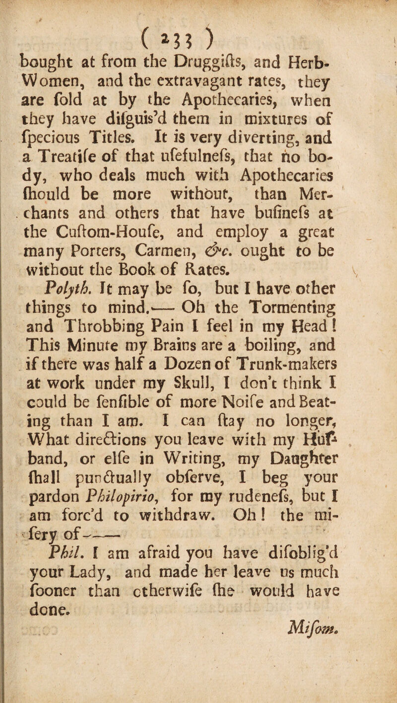 ( *3? ) bought at from the Druggifts, and Herb- Women, and the extravagant rates, they are fold at by the Apothecaries, when they have dilguis’d them in mixtures of fpecious Titles. It is very diverting, and a Treatife of that ufefulnefs, that no bo¬ dy, who deals much with Apothecaries thould be more without, than Mer¬ chants and others that have bufinefs at the Cuftom-Houfe, and employ a great many Porters, Carmen, &c. ought to be without the Book of Rates. Polyth. It may be fo, but I have other things to mind.'— Oh the Tormenting and Throbbing Pain I feel in my Head! This Minute my Brains are a boiling, and if there was half a Dozen of Trunk-makers at work under my Skull, I don’t think I could be fenfible of more Noife and Beat¬ ing than I am. I can ftay no longer, What directions you leave with my Hufc band, or elfe in Writing, my Daughter (hall pun dually obferve, I beg your pardon Philopirio, for my rudenefs, but I am forc’d to withdraw. Oh! the mi- fery of -- Phil. I am afraid you have difobligd your Lady, and made her leave us much fooner than ctherwife fhe would have done. Mifow*