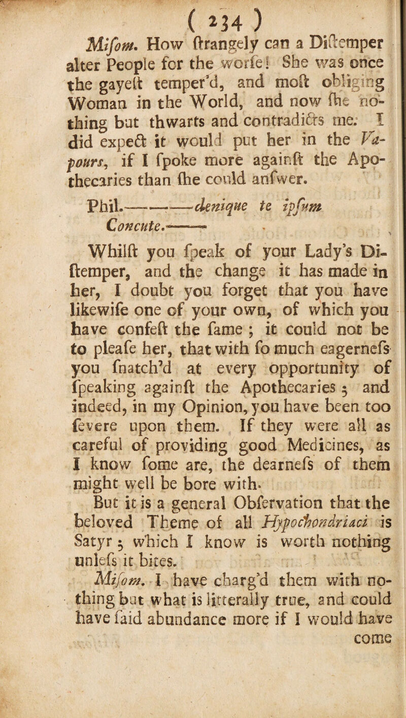 Mifom. How ftrangely can a Ditlemper alter People for the worfe! She was once the gayett temper’d, and molt obliging Woman in the World, and now (he no¬ thing bat thwarts and cootradidfs me. I did expeft it would put her in the Va¬ pours, if I fpoke more againft the Apo¬ thecaries than (he could anfwer. Phil.-——denique te ipfttm Concute.-- Whilft you fpeak of your Lady’s Di- ftemper, and the change it has made in her, I doubt you forget that you have likewife one of your own, of which you have confeft the fame ; it could not be to pleafe her, that with fo much eagernefs you fnatch’d at every opportunity of fpeaking againft the Apothecaries 5 and indeed, in my Opinion, you have been too fevere upon them. If they were all as careful of providing good Medicines, as I know fome are, the dearnefs of them might well be bore with. But it is a general Obfervation that the beloved Theme of all Hypockondriaci is Satyr j which I know is worth nothing unlefs it bites. Mifom. I have charg’d them with no¬ thing but what is litterally true, and could have laid abundance more if I would have come