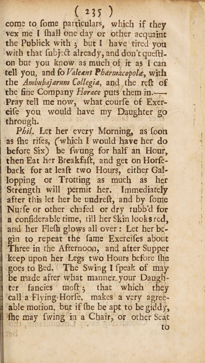 ( *?5 ) come to fome particulars, which if they vex me I Ihall one day or other acquaint the Publick with 5 but l have tired you with that fubjeft already, and don’t quefti- on but you know as much of it as I can tell you, and fo Vale ant PharmacopoU, with the Ambubajarum Collegia, and the reft of the fine Company Horace puts them in.-— Pray tell me now, what courfe of Exer- cife you would have my Daughter go through. Phil. Let her every Morning, as foon as (he rifes, (which I would have her do before Six) be fwung for half an Hour, then Eat her Breakfaft, and get on Horfe- back for at leaft two Hours, either Gal¬ lopping or Trotting as much as her Strength will permit her. Immediately after this let her be undreft, and by fome Nurfe or other chafed or dry rubb’d for a considerable time, till her Skin looks red, 1 and her Flefh glows all over: Let her be¬ gin to repeat the fame Exercifes about Three in the Afternoon, and after Supper keep upon her Legs two Hours before (he goes to Bed. The Swing I fpeak of may be made after what manner, your Daugh¬ ter fancies rnoft 5 that which they i call a Flying-Horfe, makes a very agree- I able motion, but if (he be apt to be giddy, II (he may fwing in a Chair, or other Seat to