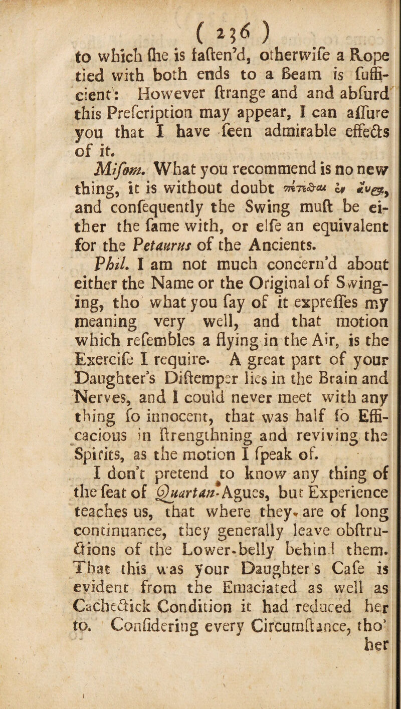 ( to which (he is faftenM, otherwife a Rope tied with both ends to a Beam is fuffi- cient: However ftrange and and abfurd this Prefcription may appear, I can affine you that I have feen admirable effefts of it. Mif&m. What you recommend is no new thing, it is without doubt ™>ic# and confequently the Swing muft be ei¬ ther the fame with, or elfe an equivalent for the Petaurus of the Ancients. Phil. I am not much concern’d about either the Name or the Original of Swing¬ ing, tho what you fay of it expreffes my meaning very well, and that motion which refembles a flying in the Air, is the Exercife I require. A great part of your Daughter’s Difteroper lies in the Brain and Nerves, and I could never meet with any thing fo innocent, that was half fo Effi¬ cacious in ftrengihning and reviving the Spirits, as the motion I fpeak of. I don’t pretend to know any thing of the feat of Quartan- Agues, but Experience teaches us, that where they* are of long continuance, they generally leave obftru- ftions of the Lower-belly behin 1 them. That this was your Daughter s Cafe is evident from the Emaciated as well as Cacheftick Condition it had reduced her to. Confidering every CircumfUnce, tho’ her i