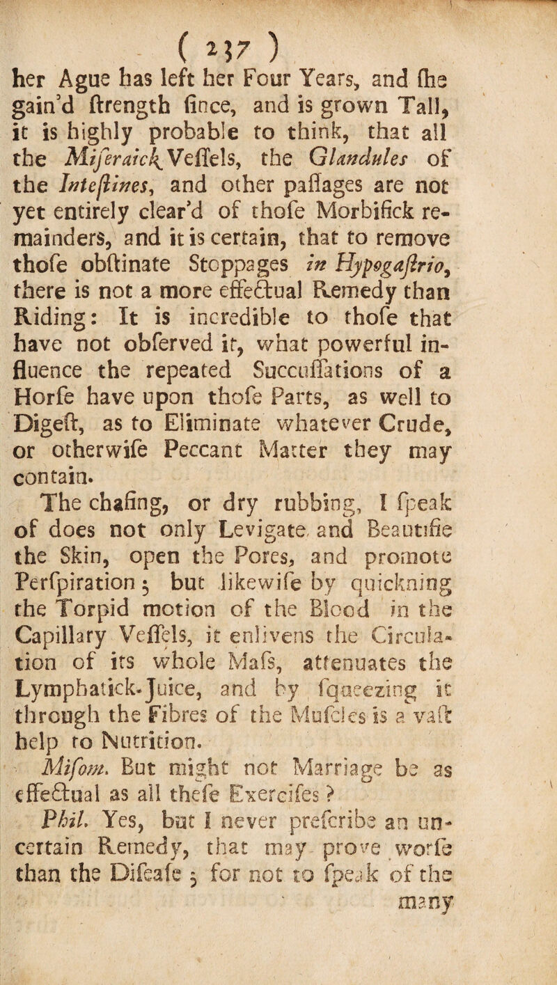 - ( ) her Ague has left her Four Years, and fhe gain’d ftrength fitice, and is grown Tall, it is highly probable to think, that all the Miferaic\ Veflels, the Glandules of the Intcflines, and other pafiages are not yet entirely clear’d of thofe Morbifick re¬ mainders, and it is certain, that to remove thofe obftinate Stoppages in HjpogaJlno, there is not a more effectual Remedy than Riding: It is incredible to thofe that have not obferved it, what powerful in¬ fluence the repeated Succuffations of a Horfe have upon thofe Farts, as well to Digeft, as to Eliminate whatever Crude, or otherwife Peccant Matter they may contain. The chafing, or dry rubbing, I fpeak of does not only Levigate and Beautifie the Skin, open the Pores, and promote Perfpiration 5 but likewife by quickning the Torpid motion of the Blood in the Capillary Veflels, it enlivens the Circula¬ tion of its whole Mafs, attenuates the Lymphatick-Juice, and by fqoeezing it through the Fibres of the Mufcies is a vaft help to Nutrition. Mifom. But might not Marriage be as dFeftual as all thefe Exercifes ? Phil. Yes, but I never prescribe an un¬ certain Remedy, that may prove worfe than the Difeafe 5 for not to fpeak of the many