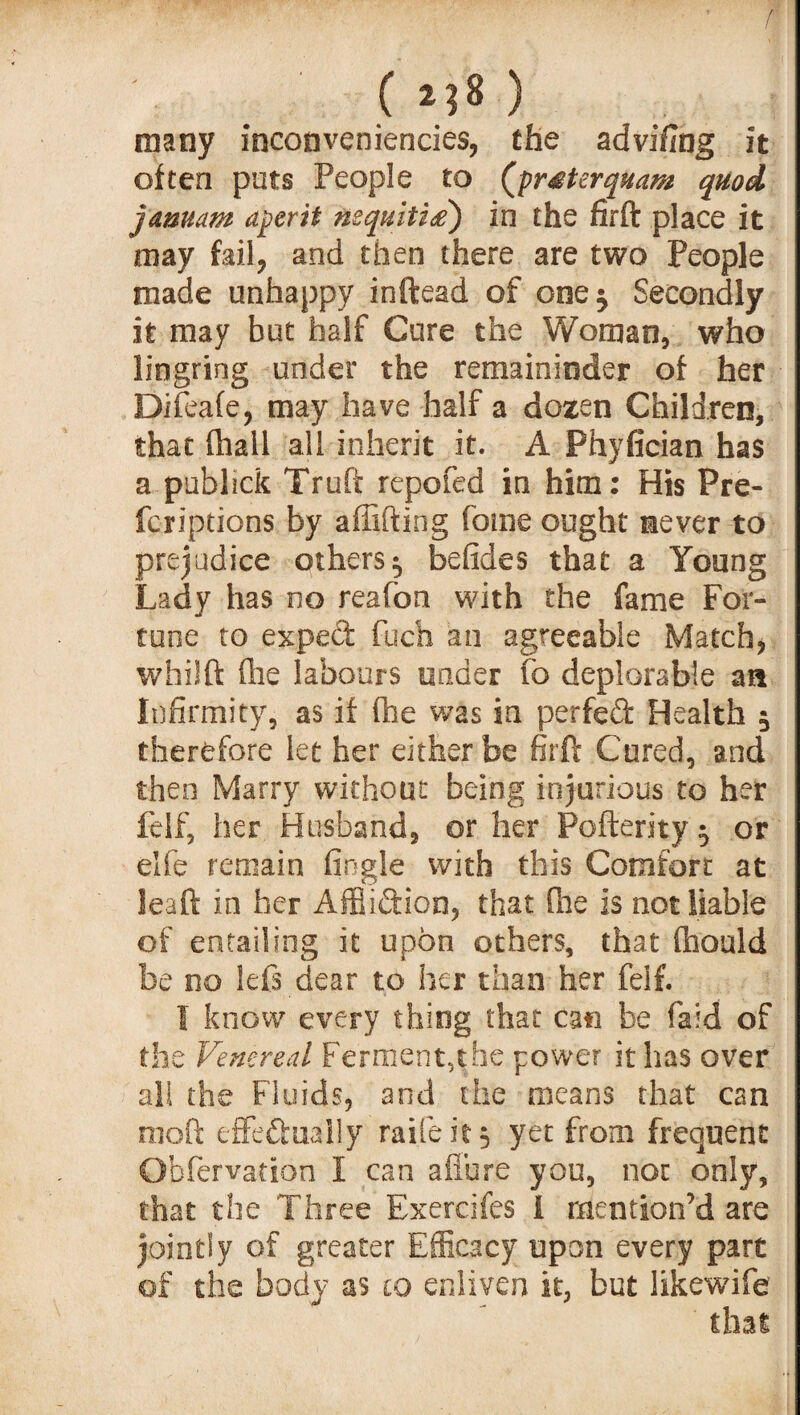 ( **8 ) many inconveniencies, the advifiag it often puts People to (prMerquam quod jamam aperit nsquiti<z) in the firft place it may fail, and then there are two People made unhappy inftead of one$ Secondly it may but half Cure the Woman, who liogring under the remaininder of her Difeafe, may have half a dozen Children, that (hall all inherit it. A Phyfician has a publick Truft repofed in him: His Pre- fcriptions by affifting fome ought never to prejudice others ^ befides that a Young Lady has no reafon with the fame For¬ tune to exped fuch an agreeable Match, whilft (lie labours under fo deplorable an Infirmity, as if (he was in perfect Health 5 therefore let her either be firft Cured, and then Marry without being injurious to her felf, her Husband, or her Pofterity ^ or elfe remain Angle with this Comfort at leaft in her Affliction, that fhe is not liable of entailing it upon others, that ftiould be no left dear to her than her felf. I know every thing that can be faid of the Venereal Ferment,the power it has over all the Fluids, and the means that can rooft effe&ually raifeit f yet from frequent Obfervation I can afiure you, not only, that the Three Exercifes i mention’d are jointly of greater Efficacy upon every part of the body as to enliven it, but likewife