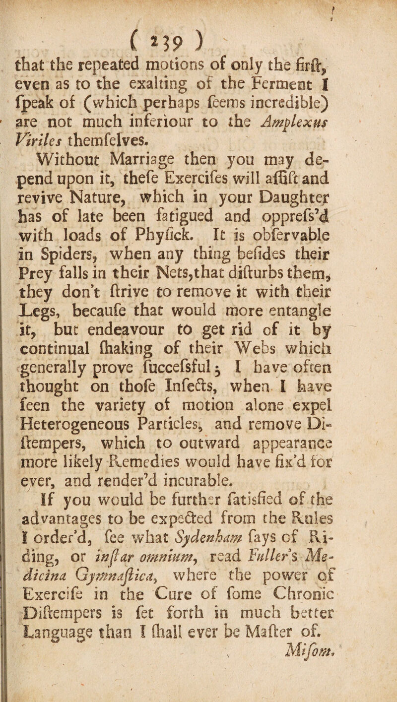 that the repeated motions of only the firft, even as to the exalting of the Ferment 1 fpeak of (which perhaps Teems incredible) are not much ioferiour to the Amplexus Viriles themfelves. Without Marriage then you may de¬ pend upon it, thefe Exercifes will affifc and revive Nature, which in your Daughter has of late been fatigued and opprefs’d with loads of Phyfick. It is obfervable in Spiders, when any thing befides their Prey falls in their Nets,that difturbs them, they don’t ftrive to remove it with their Legs, becaufe that would more entangle it, but endeavour to get rid of it by continual fhaking of their Webs which generally prove fuccefsful ^ I have often thought on thofe Infe&s, when I have feen the variety of motion alone expel Heterogeneous Particles, and remove Di- ftempers, which to outward appearance more likely Remedies would have fix’d for ever, and render’d incurable. If you would be further fatisfied of the advantages to be expected from the Rules I order’d, fee what Sydenham fays of Ri¬ ding, or in {tar omnium, read Fullers Me- dicina Gymndjlica, where the power of Exercife in the Cure of fame Chronic Diftempers is fet forth in much better Language than I (hall ever be Maffcer of. , ' s Mifom*