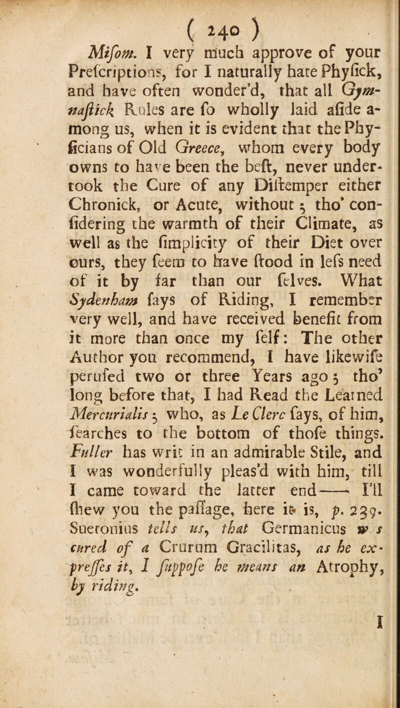 ( 24° ) Mtfom. I very much approve of your Preemptions, for I naturally hate Phyfick, and have often wonder’d, that all Gym- naftick Rules are fo wholly laid afide a- mong us, when it is evident that thePhy- ficians of Old Greece, whom every body owns to have been the beft, never under¬ took the Cure of any Distemper either Chronick, or Acute, without $ tho’ con¬ sidering the warmth of their Climate, as well as the Simplicity of their Diet over eurs, they feem to have flood in lefs need of it by far than our {elves. What Sydenham fays of Eliding, I remember very well, and have received benefit from it more than once my felf: The other Author you recommend, I have likewife perufed two or three Years ago 5 tho’ long before that, I had Read the Learned Mercurialis 3 who, as Le Clerc fays, of him, fearches to the bottom of thofe things. Fuller has writ in an admirable Stile, and I was wonderfully pleas’d with him, till I came toward the latter end-- I’ll {hew you the pailage, here it* is, p. 239. Sueronius tells us, that Germanicus w s cured of a Crurum Gracilitas, as he ex• prejfes it, 1 ftppofe he means an Atrophy, by riding. ■ - \ I .f ■ - (