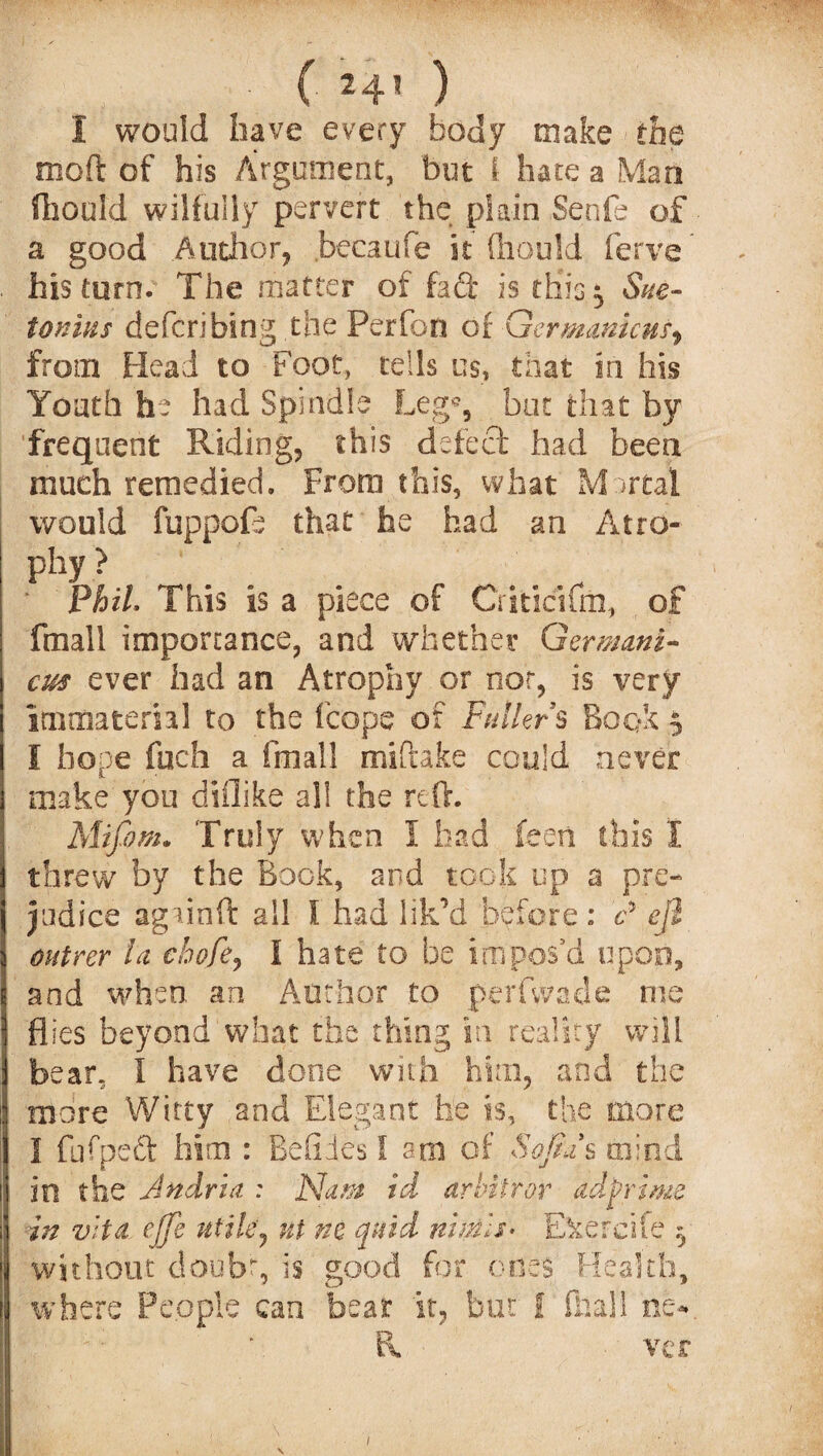 1 would have every body make the moil of his Argument, but 1 hate a Man Should wilfully pervert the plain Senfe of a good Author, becaufe it fliould ferve his turn. The matter of fa ft is this, Sue¬ tonius defcn bing the Perfon of Qermmicus, from Head to Foot, tells u$, that in his Youth he had Spindle Leg% but that by frequent Riding, this defect had been much remedied. From this, what Mortal would fuppofe that he had an Atro¬ phy > PhiL This is a piece of Criticifm, of fmall importance, and whether Germani¬ cs ever had an Atrophy or nor, is very immaterial to the fcope of Fuller § Book 5 I hope fuch a fmall miftake could never make you diflike al! the reft. Mifom. Truly when i had feeti ibis I threw by the Book, and took up a pre¬ judice agi-inft all I had lik’d before : c* e/1 outrer U chofe, I hate to be impos’d upon, and when an Author to perfwade m fSk w flies beyond what the thing in reality wi bear. I have done with him, and the more Witty and Elegant he is, the more ireife in vita ejje utile y tit ne quid niitils* E without doubt, is good for ones Health, where People can bear it, but f dial! ne¬ ver o