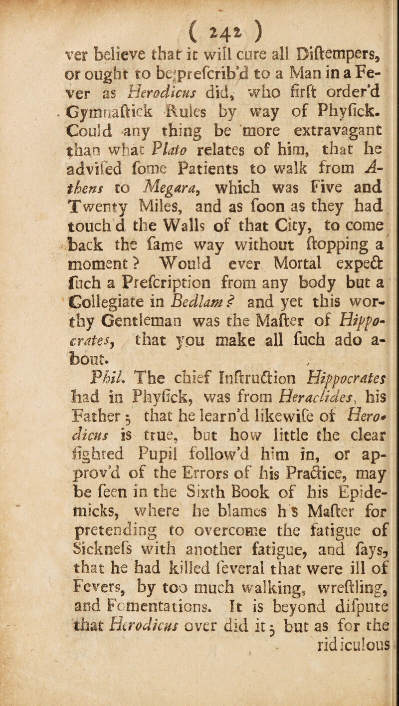 C M*) ver believe that it will cure all Diftempers, or ought to be prefcrib’d to a Man in a Fe¬ ver as Herodicus did, who firft order'd . Gymnaftick Rules by way of Phyfick. Could any thing be more extravagant than what Plato relates of him, that he advised fome Patients to walk from A- thens to Megara, which was Five and Twenty Miles, and as foon as they had touch d the Walls of that City, to come back the fame way without flopping a moment? Would ever Mortal expeft fnch a Prefcription from any body but a Goilegiate in Bedlam $ and yet this wor¬ thy Gentleman was the Mafter of Hipo¬ crates, that you make all fuch ado a- foout. Phil, The chief Inflrudion Hippocrates had in Phyfick, was from Heractides, his Father 5 that he learn’d likewife of Hero* dims is true, but how little the clear lighted Pupil follow’d him in, or ap¬ prov’d of the Errors of his Praftice, may be feen in the Sixth Book of his Epide- micks, where he blames h 5 Mafter for pretending to overcome the fatigue of Sicknefs with another fatigue, and fays, that he had killed leveral that were ill of Fevers, by too much walking, wreftling, and Fomentations. It is beyond difpute that Herodicus over did it 3 but as for the ridiculous