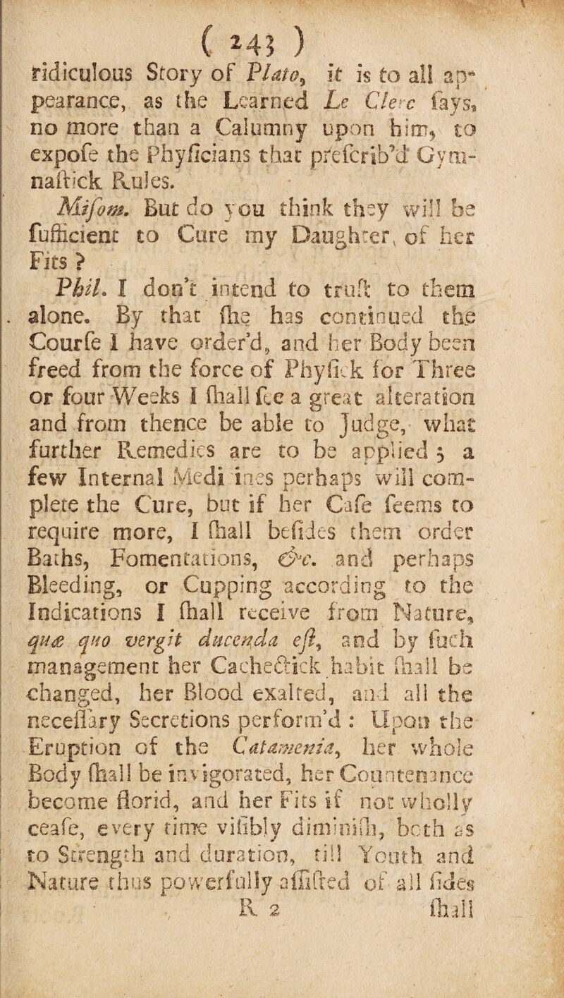 ( M3 ) ridiculous Story of Plato, it is to all ap* pearance, as the Learned Le Clerc fays, no more than a Calumny upon him* to expofe the Phy fid a ns that pr'efcrib'd Gym- naftick Ponies. Mifom. But do you think they will be fufficient to Cure my Daughterv of her Fits ? PkiL I don’t intend to trufi to them . alone. By that (lie has continued the Courfe 1 have order’d, and her Body been freed from the force of Phyfick for Three or four Weeks I (halide a great alteration and from thence be able to Judge, what further Remedies are to be applied 3 a few Internal Medi ines perhaps will com¬ plete the Cure, but if her Cafe Teems to require more, I (ball betides them order Baths, Fomentations, and perhaps Bleeding, or Cupping according to the Indications I (hall receive from Nature, ms quo vergit duce^da eft, and by fitch management her Cacheftick habit (hall be changed, her Blood exalted, and all the neceflary Secretions perform’d : Upon the Eruption of the Catamenia, her whole Body (hall be invigorated, her Countenance become florid, and her Fits if not wholly ceafe, every note vifibly ditfiinifli, both as to Strength and duration, till Youth and Nature thus powerfully affifred of all odes