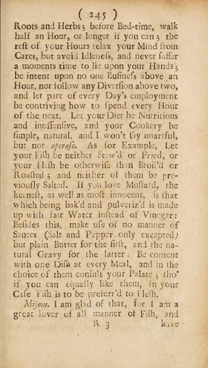 ,( *45 ) Roots and Herbs 5 before Bed-time., walk half an Hour, or longer if you can 5 the reft of your Hours relax your Mind from Cares, but avoid Idlenefs, and never fuffer a moments time to lie upon your Hands 5 be intent upon no one Bufinefs above an Hour, nor follow any Diveriion above two, and let part of every Day’s employment be contriving how to (pend every Hour of the next. Let your Diet be Nutritious and incffenfive, and your Cookery be firnplc, natural, and I won’t fay unartful, but not operofe. As for Example, Let your FiCh be neither Stew’d or Fried, or your Flcfh be otherwife than BroiPd or ■Roafted 5 and'neither or them be pre- vioufly Salted. If you love Milliard, the kecneft, as well as 010ft innocent, is that which being bak’d and pulveriz’d is made up with fair Water inftead of Vinegar: Befides this, make ufe of no manner of Sauces (Salt and Pepper only exceptedy but plain Butter for the firft, and the na¬ tural Gravy for the latter; Be content with one Difa at every Meal, and in the choice of them confult your Palate ^ tho* if you can equally like them, in your Cafe Fifti is to be- preferr’d to f lefh. Mijom. I am glad of that, for I arn a great lover of all manner oi Fob. and